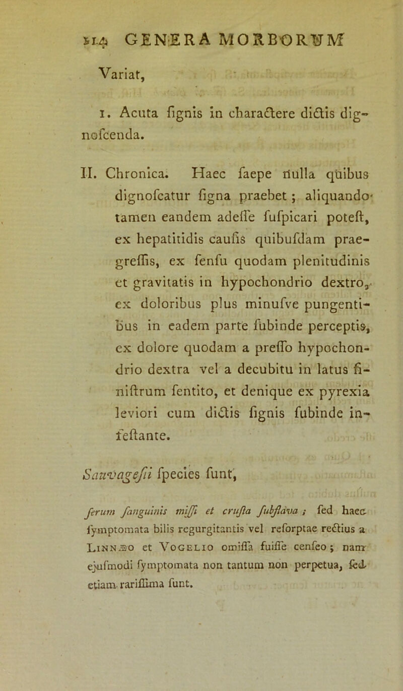 Variat, i. Acuta {ignis in charadere didis dig- nofcenda. II. Chronica. Haec faepe riulla quibus dignofcatur figna praebet ; aliquando- tamen eandem adelTe fufpicari poteft, ex hepatitidis caufis quibufdam prae- greffis, ex fenfu quodam plenitudinis et gravitatis in hypochondrio dextro, ex doloribus plus minufve pungenti- bus in eadem parte fubinde perceptis, ex dolore quodam a prefio hypochon- drio dextra vel a decubitu in latus fi- niftrum fentito, et denique ex pyrexia leviori cum didis fignis fubinde in- leftante. Sauvagefil fpecies funt, Jerum /anguinis miffi et crujla fub/ava ; fed haec- iymptomnta bilis regurgitantis vel reforptae rettius a Linnjso et Vogelio omifla fuiffe cenfeo ; nam eyufmodi fymptomata non tantum non perpetua, fed. etiam rariffima funt.