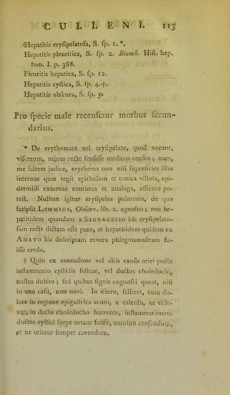 •Hepatitis erylipelatofa, S. fp. i. Hepatitis pleuritica, S. fp. 2. Biaticb. Hift. hep. tom. I. p. 388. Pleuritis hepatica, S. fp. 12. Hepatitis cyftica, S. fp. 4.'|% Hepatitis obfcura, S. fp. 5» Pro fpecie male recenfetur morbus fecim- darius. '* De erythemate vel eryfipelate, quod vocant, vifcerum, minus re&c fenfiffe medicos cenfeo ; nam, me faltem judice, erythema non nili fuperficies illas internas quas tegit epithelion et tunica villola, epi- dermidi externae continua et analoga, afficere po- teft. Nullum igitur erylipelas pulmonis, de quo fcriplit Lommius, Obferv. lib. 2. agnofco ; nec he- patitidem quandam a Sauvagesio hic eryfipelato- fam re<Ae didlam effe puto, et hepatitidem quidem ex Amato hic defcriptam revera phlegmonodeam fu- iffe credo. + Quin ex contufione vel aliis caulis oriri poffic inflammatio cyftidis felleae, vel ductus choledochi^ nullus dubito ; fed quibus lignis cognofci queat, nili in uno cafu, non novi. In i<Stero, fcilicet, cum do- lore in regione epigaftrica acuto, a calculo, ut vide- tur, in dudtu choledocho haerente, inflammationem dudlus cyftici faepe ortam fuifle, omnino cenfcnduty, j£t ne oriatur femper cavendum. s