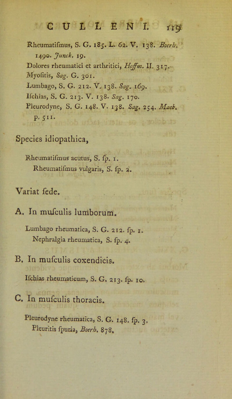 Rheumatifmus, S. G. 185. L. 62. V. 138. Boerh, 1490. Junck, 19. Dolores rheumatici et arthritici, Hojfm. II. 317, Myofitis, Sag. G. 301. Lumbago, S. G. 212. V. 138. Sag. 169. Ilchias, S. G. 213. V. 138. Sag. 170. Pleurodyne, S. G. 148. V. 138. Sag. 254. Macb. p. 511. Species idiopathica, Rheumatifmus acutus, S. fp. 1. Rheumatifmus vulgaris, S. fp. 2. Variat fede. A. In muiculis lumborum. Lumbago rheumatica, S. G. 212. fp. 1. Nephralgia rheumatica, S. fp. 4. B. In mufculis coxendicis. Ilchias rheumaticum, S. G. 213. fp. 10. C. In mufculis thoracis. Pleurodyne rheumatica, S. G. 148. Ip. 3, Pleuritis fpuria, Boerh, 878. \