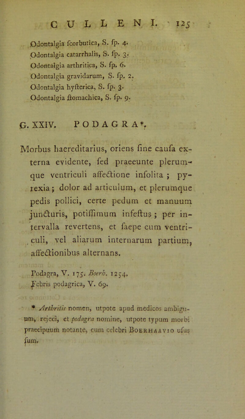 .Odontalgia fcorbutica, S. fp. 4. Odontalgia catarrhalis, S. fp. 3. Odontalgia arthritica, S. fp. 6. Odontalgia gravidarum, S. fp. 2. Odontalgia hyfterica, S. fp. 3. Odontalgia ftomachica, S. fp. 9. G. XXIV. PODAGRA*. Morbus haereditarius, oriens fine caufa ex- terna evidente, fed praeeunte plerum- que ventriculi affedtione infolita ; py- rexia; dolor ad articulum, et plerumque pedis pollici, certe pedum et manuum jun&uris, potiffimum infeftus ; per in- tervalla revertens, et faepe cum ventri- culi, vel aliarum internarum partium, affe&ionibus alternans. Fodagra, V. 175. Boerh, 12J4. Febris podagrica, V. 69. * Arthritis nomen, utpote apud medicos ambigu- um, rejeci, et podagra nomine, utpote typum morbi praecipuum notante, cum celebri Boerhaavio ufus fum.