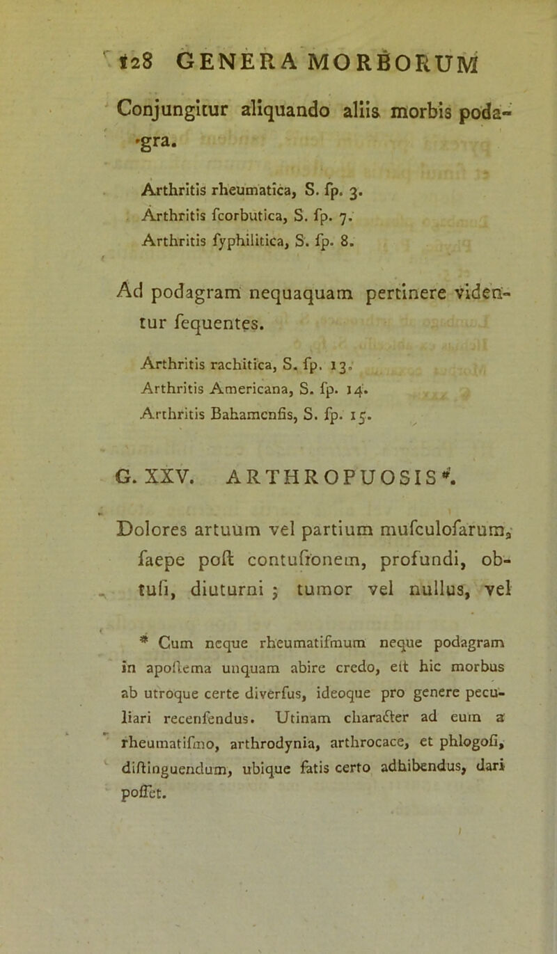 Conjungitur aliquando aliis morbis poda- gra. Arthritis rheumatica, S. fp. 3. Arthritis fcorbutica, S. fp. 7. Arthritis fyphilitica, S. fp. 8. f Ad podagram nequaquam pertinere viden- tur fequentes. Arthritis rachitica, S. fp. 13. Arthritis Americana, S. fp. 14. Arthritis Bahamcnfis, S. fp. 15. G. XXV. ARTHROPUOSIS*. i 1 Dolores artuum vel partium mufculofaruma faepe pofl contufionem, profundi, ob- tuli, diuturni ; tumor vel nullus, vel * Cum neque rheumatifmum neque podagram in apoftema unquam abire credo, eit hic morbus ab utroque certe diverfus, ideoque pro genere pecu- liari recenfendus. Utinam cliarafter ad eum a rheumatifeho, arthrodynia, arthrocace, et phlogoO, diftinguendum, ubique fatis certo adhibendus, dari pofFet. /