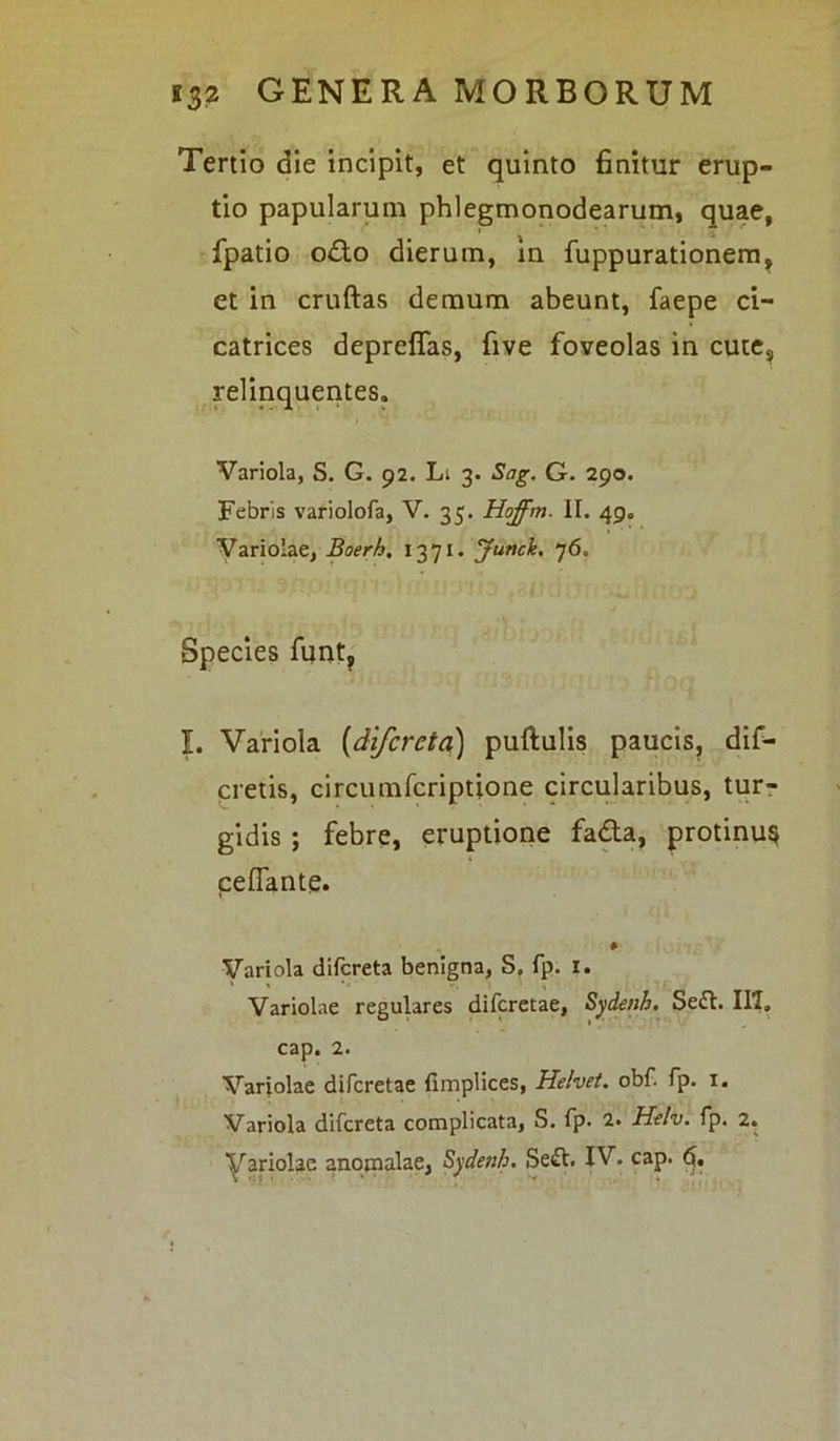 Tertio die incipit, et quinto finitur erup- tio papularum phlegmonodearum, quae, fpatio odio dierum, in fuppurationem, et in cruftas demum abeunt, faepe ci- catrices depreffas, five foveolas in cutes relinquentes. Variola, S. G. 92. Li 3. Sag. G. 290. Febris variolofa, V. 35. Hoffm. II. 49. Variolae, Boerh, 1371. Junck. 76. Species funt, I. Variola (difcreta) puftulis paucis, dif- cretis, circumfcriptione circularibus, tur- gidis ; febre, eruptione fadta, protinus ceflante. Variola difcreta benigna, S. fp. 1. Variolae regulares difcretae, Sydenh. Se£t. III» cap. 2. Variolae difcretae fimplices, Helve/, obf. fp. 1. Variola difcreta complicata, S. fp. 2. Helv. fp. 2.