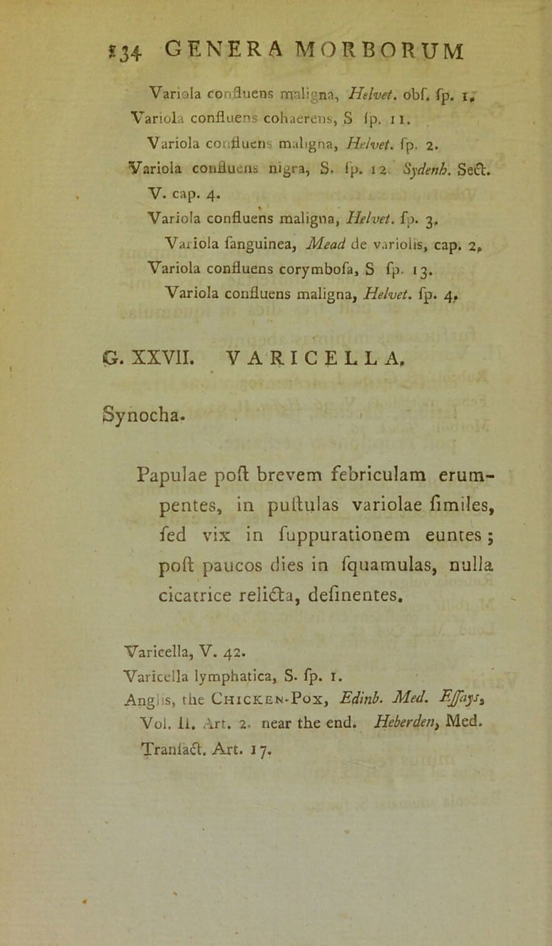 Variola confluens maligna, Helvet. obf. fp. i. Variola confluens cohaerens, S 1 p. ii. Variola confluens maligna, Helvet. fp. 2. Variola confluens nigra, S. fp. 12 Sydenh. Sedi. V. cap. 4. % Variola confluens maligna, Helvet. fp. 3, Variola fanguinea, Mead de varioiis, cap. 2» Variola confluens corymbofa, S fp- 13. Variola confluens maligna, Helvet. fp. 4. G. XXVII. VARICELLA. Synocha. Papulae poft brevem febriculam erum- pentes, in pullulas variolae fimiles, fed vix in fuppurationem euntes; poft paucos dies in fquamulas, nulla cicatrice relidla, definentes. Varicella, V. 42. Varicella lymphatica, S- fp. 1. Angiis, the Chicken-Pox, Edinb. Med. F.Jfays^ Vol. Ii. Art. 2. near the end. Heberden, Med.