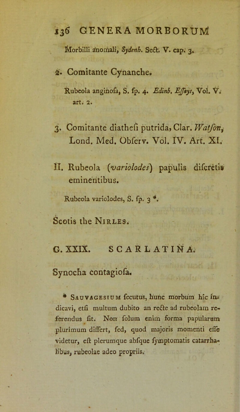 Morbilli Anomali, Sydetth. Sett- V. cap. 3. 2. Comitante Cynanche. Rubeola anginofa, S. fp. 4. Edinb. EJptys> Vol. V, art, 2. 3. Comitante diathefi putrida, Clar. Watfon, Lond. Med. Obferv. Vol. IV. Art. XI. II. Rubeola (variolodes) papulis difcreti» eminentibus. Rubeola variolodes, S. fp. 3 *. Scotis the Nirles. G. XXIX. SCARLATINA, Synocha Contagiofa. * Sauvagestum fecutus, hunc morbum hic ina dicavi, etfi multum dubito an re<fte ad rubeolam re- ferendus fit. Non folum enim forma papularum plurimum differt, fed, quod majoris momenti effc videtur, eft plerumque abfque fymptomatis catarrha» Sibus, rubeolae adeo propriis.