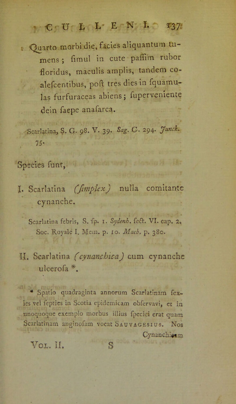 t Quarto morbi die, facies aliquantum tu- mens ; fimul in cute pafiim rubor floridus, maculis amplis, tandem co- alefcentibus, poft tres dies in fquamu- las furfuraceas abiens ; fuperveniente dein faepe anafarca. -Scarlatina, S. G. 98. V. 39. Sag. G. 294. 7 5- Species funt, I. Scarlatina (fimplex) nulla comitante cynanche. Scarlatina febris, S. fp. I. S-jdenh. fe&. VI. cap. 2. Soc. Royale I. Mem. p. 10. Macb. p. 380. II. Scarlatina (cyncinchica) cum cynanche ulcerofa *. * Spatio quadraginta annorum Scarlatinam fex- ies vel fepties in Scotia epidemicam obfervavi, et in unoquoque exemplo morbus illius fpeciei erat quam Scarlatinam anginofam vocat Sauvagesius. Nos Cynanchi«tm