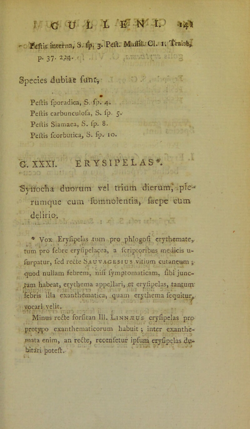 j Ki tf L t & t4 I. -i 4$ Piftis interna, 3. 3* Cl. I. frait&*. p. 37. 2214. 1 \ . . Species dubiae funC', Peltis fporadica, S. fp. 4* Peltis carbunculofa, S» fp. 5» Peltis Siamaea, S. fp. 8. Peltis fcorbuticaj 3. fp. 10. G. XXXI. ERYSIPELAS’. I .1 'Sytrocha duorum vel trium dierum,' ple- rumque cum Ibinnolentia, faepe cLm delirio. ' r. * Vox Eryfipelas tum pro phlogofi erythemate,, tum pro febre erylipelacea, a fcriptoribus medicis u- *•••.- ' : w* . furpatur, led redte 3auvagesius vitium cutaneum quod nullam febrem, nili iympiomaticam, libi junc- tam habeat, erythema appellari, et eryfipelas, tantum ' . . - . • - i-i - febris illa exanthematica, quam erythema fequitur. vocari velit. ■'‘•n rr;ii5 Minus re£te forfitan 111. Linnaius eryfipelas pro protypo exanthematicorum habuit ; inter exanthe- mata enim, an redte, recenfetur ipfum eryfipelas du- ... * * ‘ bitari potefh