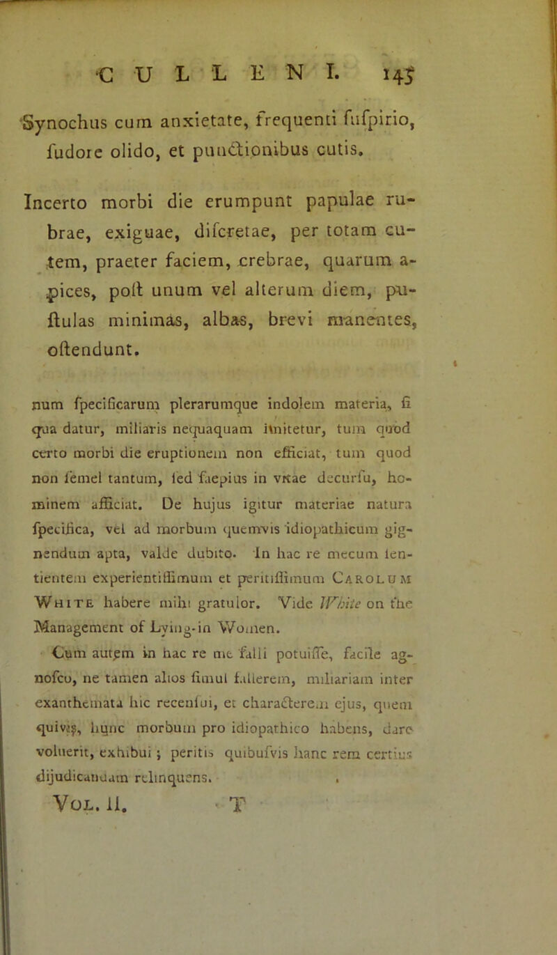 Synochus cum anxietate, frequenti fufpirio, fudoie olido, et punctionibus cutis. Incerto morbi die erumpunt papulae ru- brae, exiguae, difcretae, per totam cu- tem, praeter faciem, crebrae, quarum a- pices, polt unum vel alterum diem, pu- llulas minimas, albas, brevi manentes, oftendunt. num fpecificarum plerarumque indolem materia, fi <jua datur, miliaris nequaquam imitetur, tum quod certo morbi die eruptionem non efficiat, tum quod non 1'emel tantum, led faepius in vrtae decurfu, ho- minem afficiat. De hujus igitur materiae natura fpecihca, vet ad morbum quemvis idiopathicum gig- nendum apta, valde dubito. In hac re mecum len- tientem experientiffimum et peritillimum Carolom White habere mihi gratulor. Vide IVhite on the Management of Lving-in Women. Cum aut£m in hac re mt falli potuifle, facile ag- nofcu, ne tamen alios fimul fallerem, miliariam inter exanthemata hic recenlui, et characterem ejus, quem quiv;^, hunc morbum pro idiopathico habens, dare voluerit, exhibui ; peritis quibufvis .hanc rem certius dijudicanuam relinquens. Vol. 11. ■ T