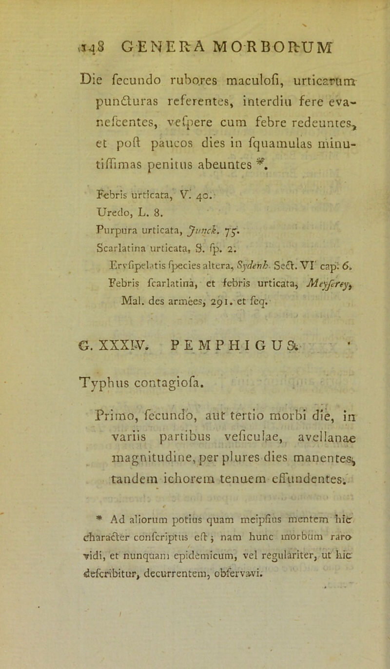 Die fecundo rubores maculofi, urticarum pun&uras referentes, interdia fere eva- nefcentes, vefpere cum febre redeuntes, et poft paucos dies in fquainulas niinu- tiffimas penitus abeuntes K Febris urticata, V. 40.' Uredo, L. 8. Purpura urticata, Jt/ncli. ytf. Scarlatina urticata, S. fp. 2. Eryfipdatis fpecies altera, Sydenh. Sech VI’ capi 6. Febris fcarlatina, et iebris urticata, Meyfereyt Mal. des armees, 291. et lea. \ . f i - v G. XXX W. PEMPHIGUa Typhus contagiofa. Primo, fecundo, aut tertio morbi die, in variis partibus veficulae, avellanae magnitudine, per pl.ures dies manentes^ tandem ichorem tenuem effundentes. * Ad aliorum potius quam meipfius mentem hier character confcriptus eft $ nam hunc morbum raro ■vidi, et nunquam epidemicum, vel regulariter, ut hic defcnbitur, decurrentem, obfervavi.