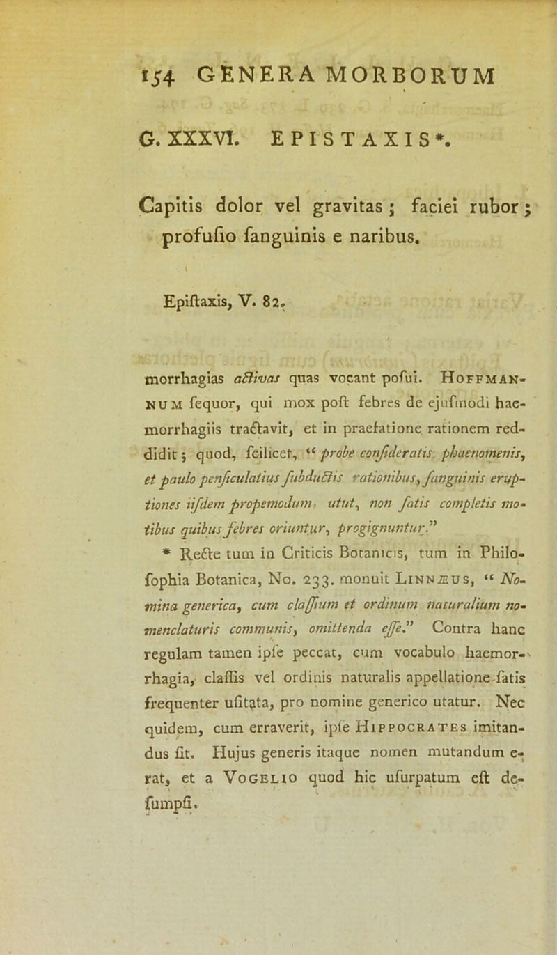 G. XXXVI. EPISTAXIS*. Capitis dolor vel gravitas; faciei rubor profufio fanguinis e naribus. i Epiftaxis, V. 82. morrhagias aftivas quas vocant potui. Hoffman- num fequor, qui mox poft febres de ejufmodi hae- morrhagiis trattavit, et in praefatione rationem red- didit ; quod, fcilicet, “ probe confideratis phaenomenis, et paulo penficulatius fubduElis rationibus, fanguinis erup- tiones lifdem propemodum. utut, non fatis completis mo- tibus quibus febres oriuntur, progignuntur.” * Redte tum in Criticis Botanicis, tum in Philo- fophia Botanica, No. 233. monuit Linnjeus, “ No- mina genericci, cum clafftum et ordinum naturalium no- menclaturis communis, omittenda effe” Contra hanc regulam tamen ipfe peccat, cum vocabulo haemor- rhagia, claffis vel ordinis naturalis appellatione fatis frequenter ulit^ta, pro nomine generico utatur. Nec quidem, cum erraverit, iple Hippocrates imitan- dus fit. Hujus generis itaque nomen mutandum e- rat, et a Vogelio quod hic ufurpatum eft de- fumpfx. V*