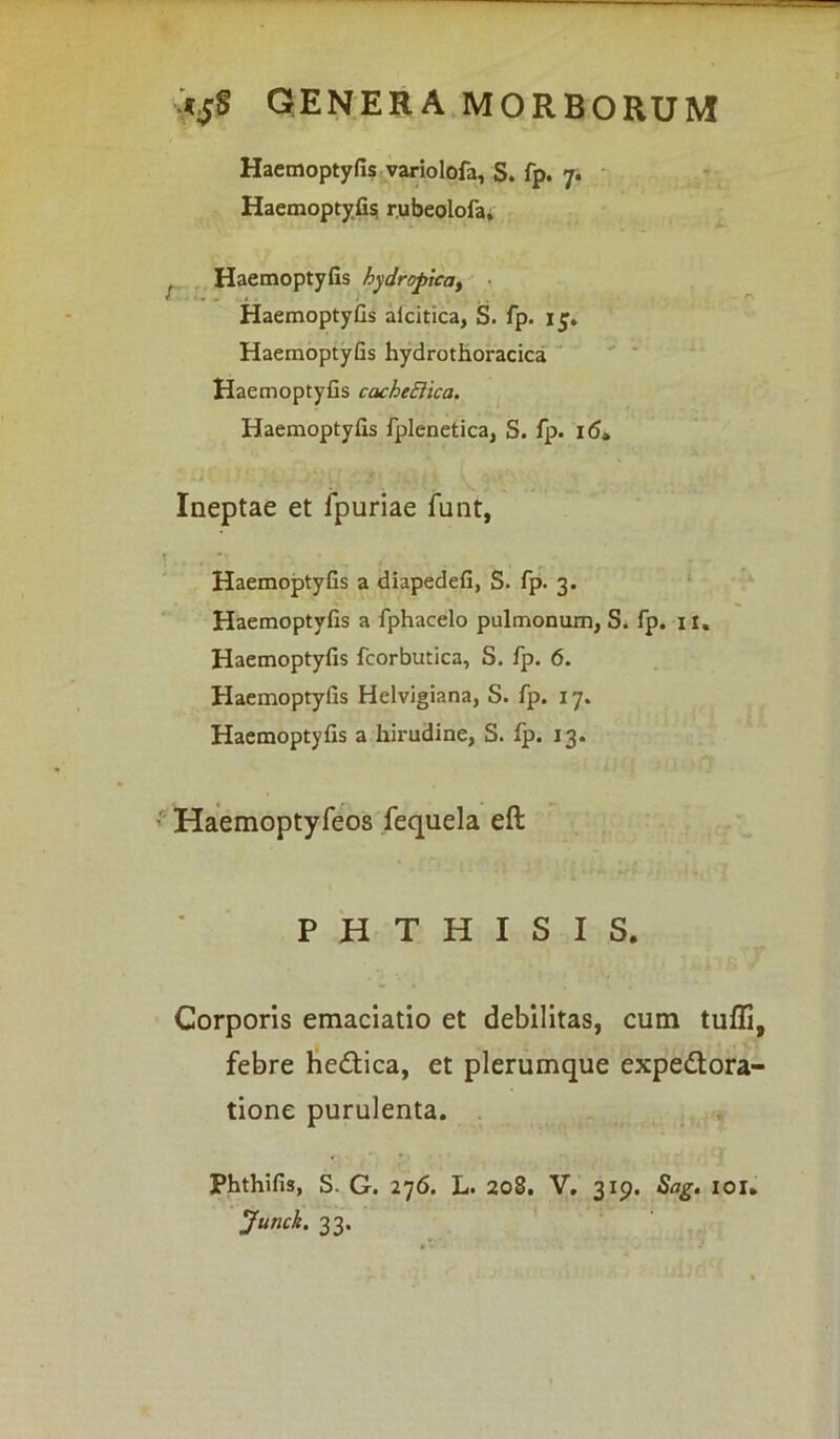 Haemoptyfis variolofa, S. fp. 7. Haemoptyfis; r.ubeolofa, Haemoptyfis hydropica, Haemoptyfis aicitica, S. fp. 1$. Haemoptyfis hydrothoracica Haemoptyfis cacheEiica. Haemoptyfis fplenetica, S. fp. 16» Ineptae et fpuriae funt, Haemoptyfis a diapedefi, S. fp. 3. Haemoptyfis a fphacelo pulmonum, S. fp. it. Haemoptyfis fcorbutica, S. fp. 6. Haemoptyfis Helvigiana, S. fp. 17. Haemoptyfis a hirudine, S. fp. 13. Haemoptyfeos fequela eft PHTHISIS. Corporis emaciatio et debilitas, cum tuffi, febre he&ica, et plerumque expedtora- tione purulenta. phthifis, S. G. 276. L. 208. V. 319. Sag. 101. Junck. 33.