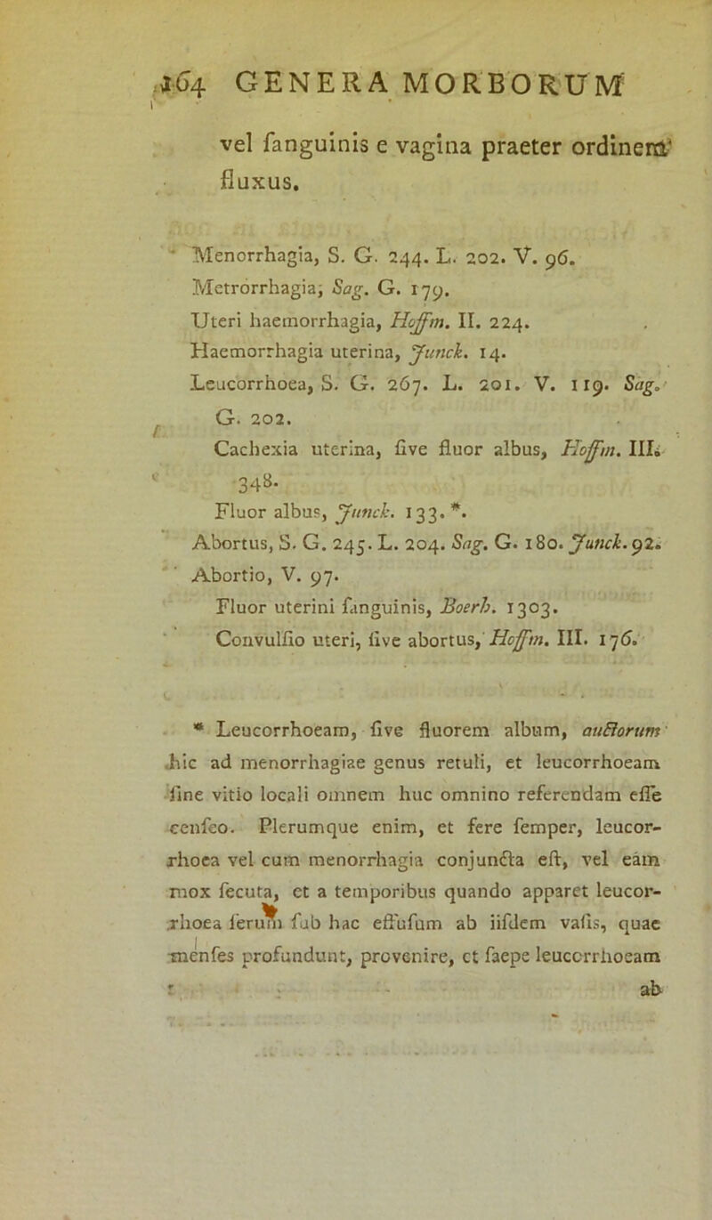 r vel fanguinis e vagina praeter ordinem* fluxus. Menorrhagia, S. G. 244. L. 202. V. 96. Metrorrhagia; Sag. G. 179. Uteri haemorrhagia, Hojfm. II. 224. Haemorrhagia uterina, Junck. 14. Leucorrhoea, S. G. 267. L. 201. V. 119. Sag, G. 202. Cachexia uterina, Uve fluor albus, Hojfm. III. 1 348- Fluor albus, Junck. 133. *. Abortus, S. G. 245. L. 204. Sag. G. 180. Junck.92. Abortio, V. 97. Fluor uterini fanguinis, Boerb. 1303. Convulflo uteri, iive abortus, Hojfm. III. 176,, * Leucorrhoeam, five fluorem album, au&orum .hic ad menorrhagiae genus retuli, et leucorrhoeam line vitio locali omnem huc omnino referendam efle cenfeo. Plerumque enim, et fere femper, leucor- rhoea vel cum menorrhagia conjundta eft, vel eam mox fecuta, et a temporibus quando apparet leucor- rhoea ierim) fub hac eftufum ab iifdem vails, quae menfes profundunt, provenire, ct faepe leuccrriioeam r ab