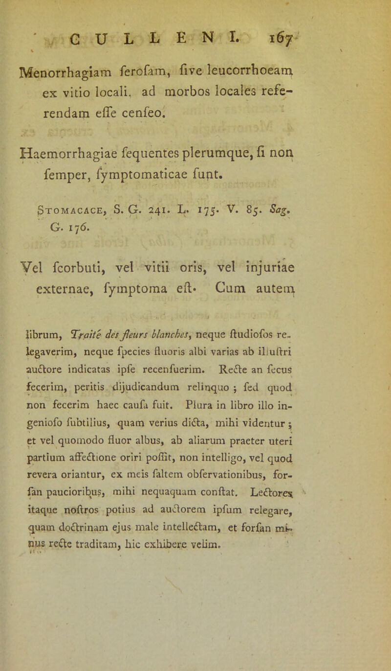 Menorrhagiam ferofam, five leucorrhoeam ex vitio locali, ad morbos locales refe- rendam effe cenfeo. Haemorrhagiae fequentes plerumque, fi non femper, fymptomaticae funt. Stomacace, S. G. 241. L. 175. V. 85. Sag. G. i76. Vel fcorbuti, vel vitii oris, vel injuriae externae, fymptoma eft* Cum autem librum, Traite des fieurs ilanches, neque ftudiofos re- legaverim, neque fpecies fluoris albi varias ab ili ultri auttore indicatas ipfe recenfuerim. Reifle an fecus fecerim, peritis dijudicandum relinquo ; fed quod non fecerim haec caufa fuit. Plura in libro illo in- geniofo fubtilius, quam verius di£ta, mihi videntur 5 et vel quomodo fluor albus, ab aliarum praeter uteri partium affe£tione oriri poffit, non intelligo, vel quod revera oriantur, ex meis faltem obfervationibus, for- fan paucioribus, mihi nequaquam conflat. Lettores itaque noftros potius ad auflorem ipfum relegare, quam dodtrinam ejus male intelleftam, et forfan mi» nus re&e traditam, hic exhibere veiim. tlM '