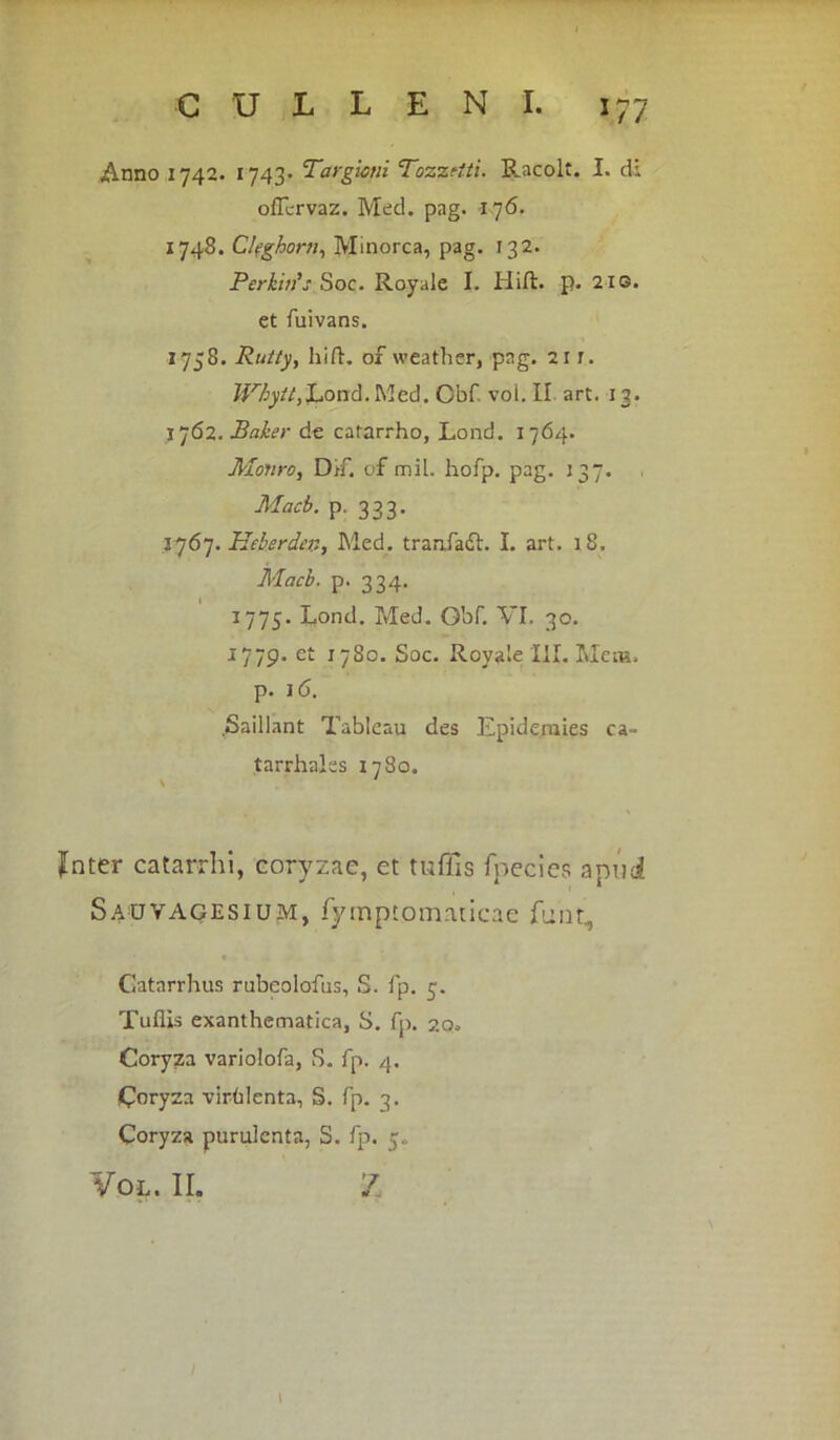 Anno 1742. 1743. Targioni T0z7.el.ti. Racolt. I. di offcrvaz. Med. pag. 176. 1748. C/fghorn, Minorca, pag. 132. Perkhfs Soc. Royale I. Hift. p. 210. et fuivans. 1758. Ru/ty, hift. of weather, pag. 21r. Whytt,1*ond.Med. Obf. voi. II art. 13. 1762. Baker de catarrho, Lond. 1764. Motiro, Dtf. of mil. hofp. pag. 137. Macb. p. 333. 1767. Heberde#, Med. tranfadh I. art. 18. Macb. p. 334. 1775. Lond. Med. O'of. VI. 30. 1779. ct 1780. Soc. Royale III. Meni, p. 16. .Saillant Tableau des Epideraies ca- tarr hales 1780. Jnter catarrhi, coryzae, et tuffis fpecies apud Sauvagesium, fymptoinaticae funt., Gatarrhus rubeolofus, S. fp. 3. Tuflis exanthematica, S. fp. 20. Coryza variolofa, S. fp. 4. Coryza virhlenta, S. fp. 3. Coryza purulenta, S. fp. 5« ¥ol. ir. z l