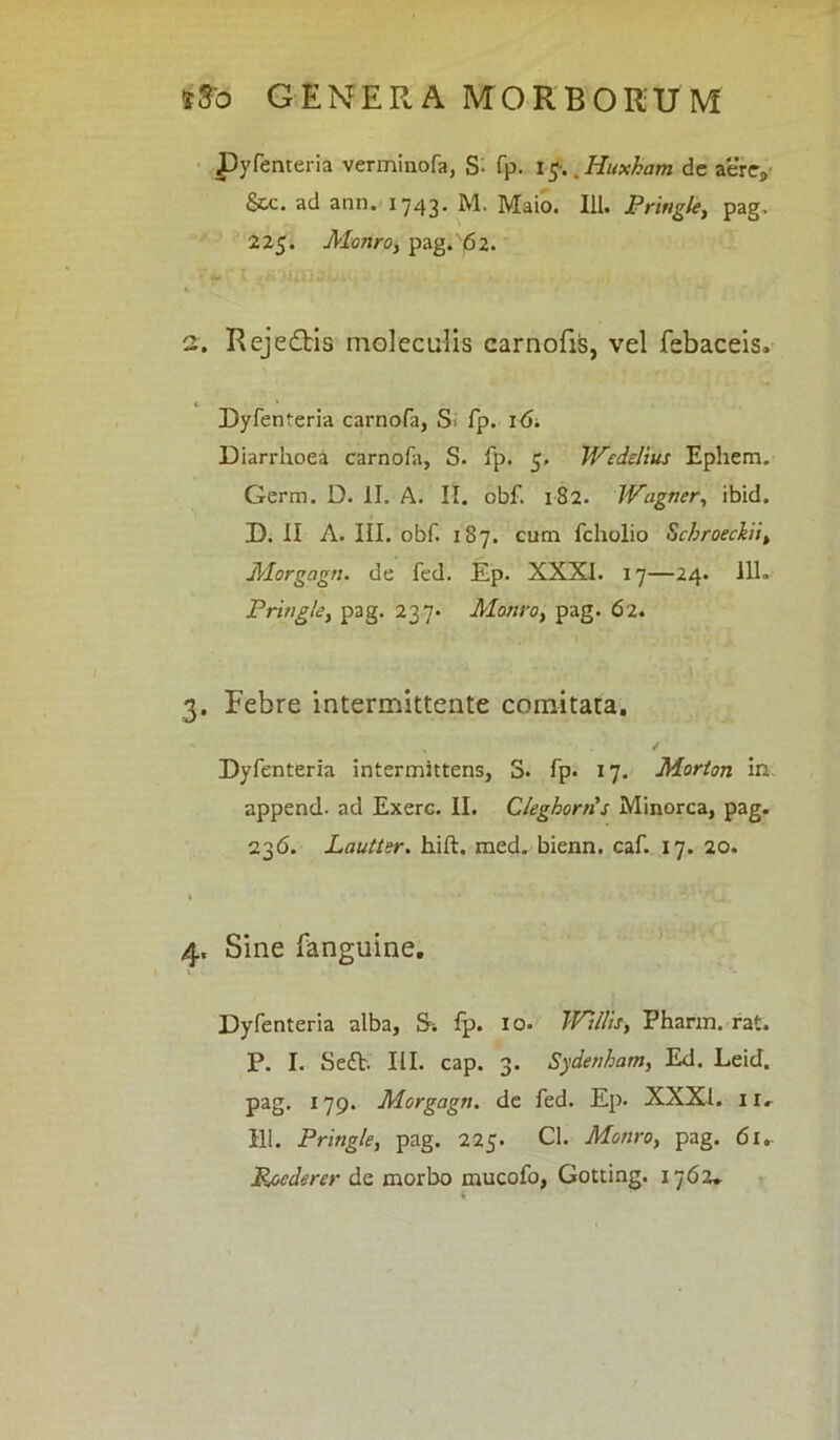 Pyfenteria verminofa, S- fp. 1g.. Huxham de aere9 Scc. ad ann. 1743. M. Maio. 111. Pringle, pag, 225. Monroy pag. 62. 1 2. Rejedbis moleculis carnofiis, vel febaceis. Dyfenteria carnofa, Si fp. 16. Diarrhoea carnofa, S. fp. 5. Wedelius Ephem. Germ. D. II. A. II. obf. 182. JVagner, ibid. D. II A. III. obf. 187. cum fcholio Scbroeckiiy Morgagn. de fed. Ep. XXXI. 17—24. 111. Pringle, pag. 237. Mauro, pag. 62. 3. Febre intermittente comitata. ✓ Dyfenteria intermittens, S. fp. 17. Morton in append. ad Exerc. II. Cleghorris Minorca, pag. 236. Lautler. hift. med. bienn. caf. 17. 20. 4. Sine fanguine. Dyfenteria alba, S-. fp. 10. JVjllis, Pharm. rat. P. I. Se£V. III. cap. 3. Sydenham, Ed. Leid. pag. 179. Morgagn. de fed. Ep. XXXI. 11. 111. Pringle, pag. 225. Cl. Monro, pag. 61.. jRoederer de morbo mucofo, Gotting. 1762.