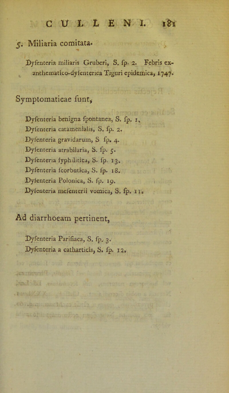 c. Miliaria comitata. / Dyfenteria miliaris Gruberi, S. fp. 2. Febris ex- anthematico-dylenterica Tiguri epidemica, 1747» Symptomaticae funt, Dyfenteria benigna fpontanea, S. fp. 1, Dyfenteria catamenialis, S. fp. 2. Dyfenteria gravidarum, S fp. 4. Dylenteria atrabilaria, S. fp. 5. Dyfenteria fyphilitica, S. fp. 13. Dyfenteria fcorbutica, S. fp. 18. Dyfenteria Polonica, S. fp. 19. Dyfenteria melemerii vomica, S. fp. 11» Ad diarrhoeam pertinent, Dyfenteria Parifiaca, S. fp. 3. Dyfenteria a catharticis, S. fp. 12»