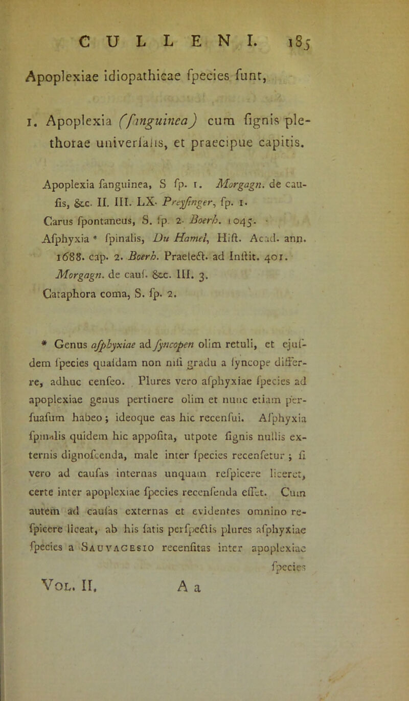 thorae univeriaiis, et praecipue capitis. Apoplexia fanguinea, S fp. 1. Morgagn. de cau- lis, &c. II. III. LX- Preyftnger, fp. 1. Carus fpontaneus, S. ip z- Boerh. 1045. • Afphyxia * fpinalis, Du Hamel, Hift. Acad- ann. 1688. cap. 2. Boerh. Praeledb ad indit. 401. Morgagn. de cauf. &.C. III. 3. Caraphora coma, S. fp- 2. * Genus afpbyxiae ad fyncopen olim retuli, et ejul- dem fpecies quaidam non niti gradu a iyncope differ- re, adhuc cenfeo. Plures vero afpbyxiae fpecies ad apoplexiae genus pertinere olim et nunc etiam per- fuafum habeo ; ideoque eas hic recenfui. Afphyxia fpm-ilis quidem hic appolita, utpote tignis nullis ex- ternis dignofcenda, male inter fpecies recenfetur j fi vero ad caufas internas unquam refpicere liceret, certe inter apoplexiae fpecies recenfenda elfct. Cum autem ad caulas externas et evidentes omnino re- fpiccre liceat, ab his fatis perfpeftis plures afpbyxiae fpecies a Sauvagesio recenfitas inter apoplexiae Apoplexiae idiopathicae fpecies funt, 1. Apoplexia (finguinea) cuna A a VOL. II,