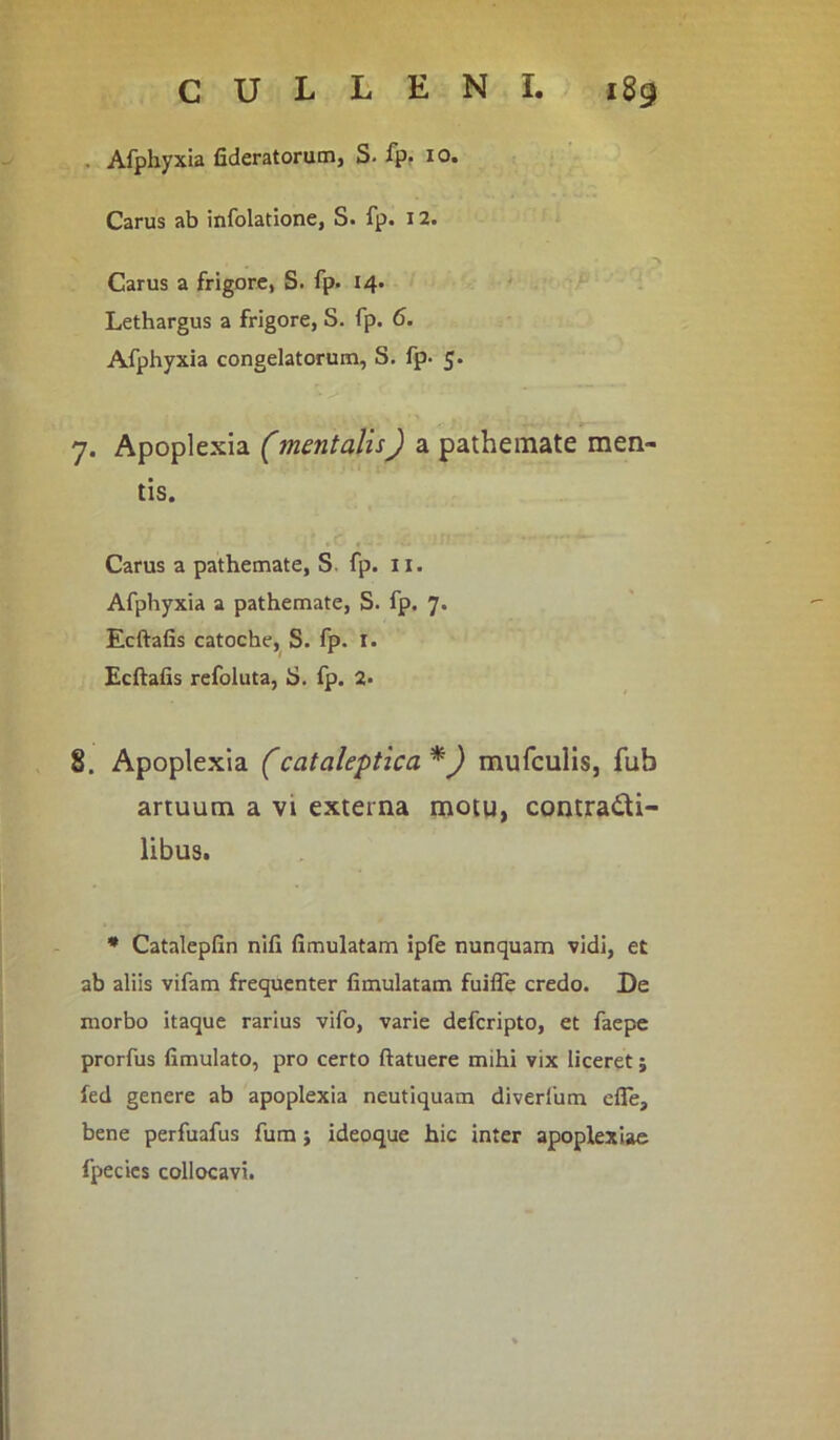 . Afphyxia fideratorum, S. fp. 10. Carus ab infolatione, S. fp. 12. Carus a frigore, S. fp. 14. Lethargus a frigore, S. fp. 6. Afphyxia congelatorum, S. fp. 5. 7. Apoplexia (mentalis) a pathemate men- tis. Carus a pathemate, S. fp. 11. Afphyxia a pathemate, S. fp. 7. Ecftafis catoche, S. fp. I. Ecftafis refoluta, S. fp. 2* 8. Apoplexia (catalectica *) mufculis, fub artuum a vt externa motu, contra&i- libus. * Catalepfin nili fimulatam ipfe nunquam vidi, et ab aliis vifam frequenter fimulatam fuilfe credo. De morbo itaque rarius vifo, varie defcripto, et faepe prorfus fimulato, pro certo ftatuere mihi vix liceret5 fed genere ab apoplexia neutiquam diverfum efie, bene perfuafus fum; ideoque hic inter apoplexiae fpecies collocavi.