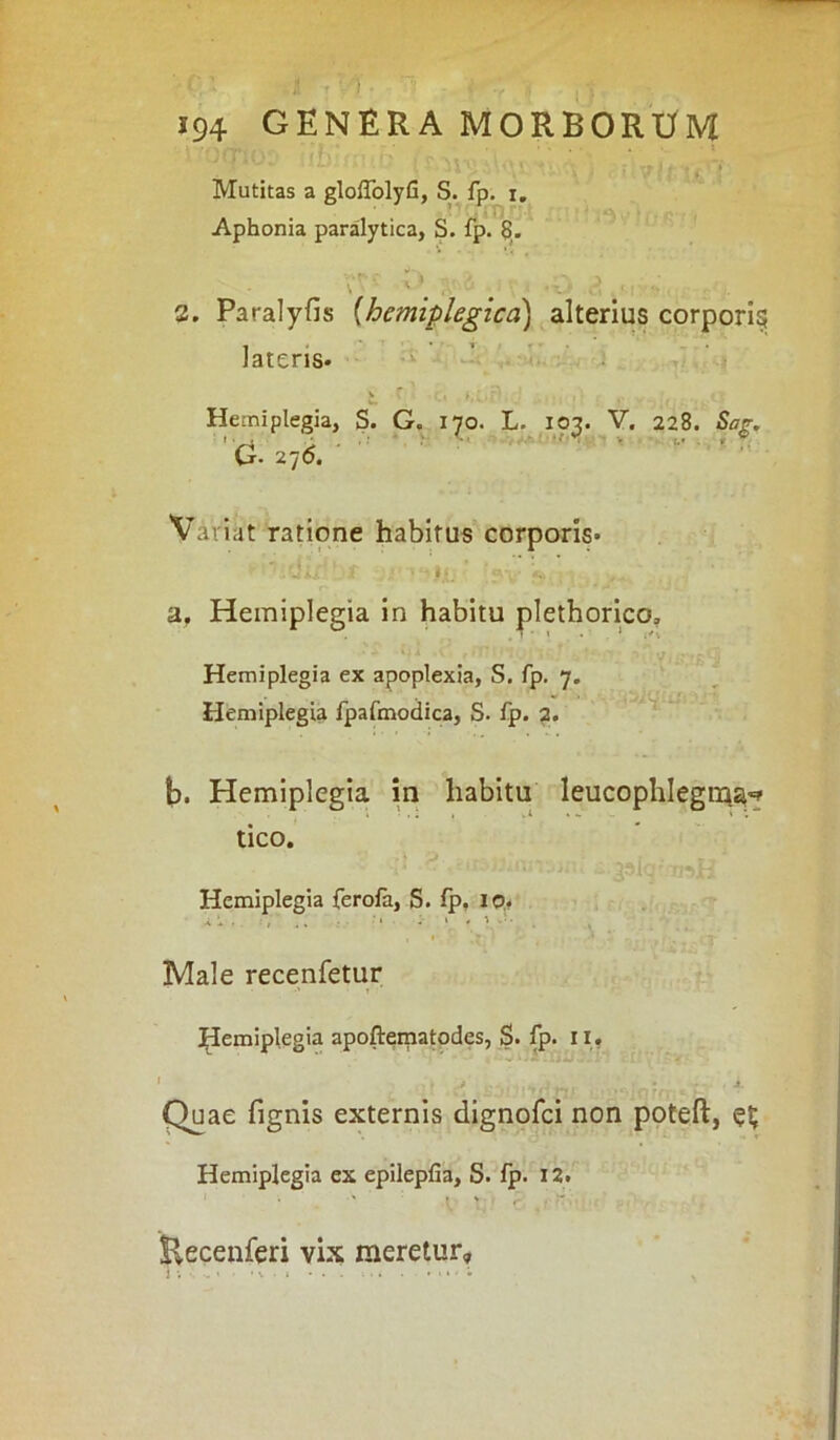 Mutitas a glolfolyfi, S. fp. i. Aphonia paralytica, S. fp. 8. . «1-. \ ^ i • ‘ \ - ‘ ii 1 ‘ ■ 2. Paralyfis (hemiplegica) alterius corpori^ lateris* v . C i » i '. r' w. • *' ♦ -1 • #•’. v t Hemiplegia, S. G. 170. L. 103. V. 228. Sag. G- 276. Variat ratione habitus corporis* ‘ii jf “ JjL' .fV S* ; , a. Hemiplegia in habitu plethorico. Hemiplegia ex apoplexia, S. fp. 7. *■ Hemiplegia fpafmodica, S. fp. 2. b. Hemiplegia in habitu leucophlegma** tico. Hemiplegia ferola, S. lp, 10. Male recenfetur Hemiplegia apoftematodes, S. fp. 1I. * . j (t !l>r? . . ,'jl Quae fignis externis dignofci non poteft, Hemiplegia ex epilepfia, S. fp. 12. Eecenferi vix meretur»