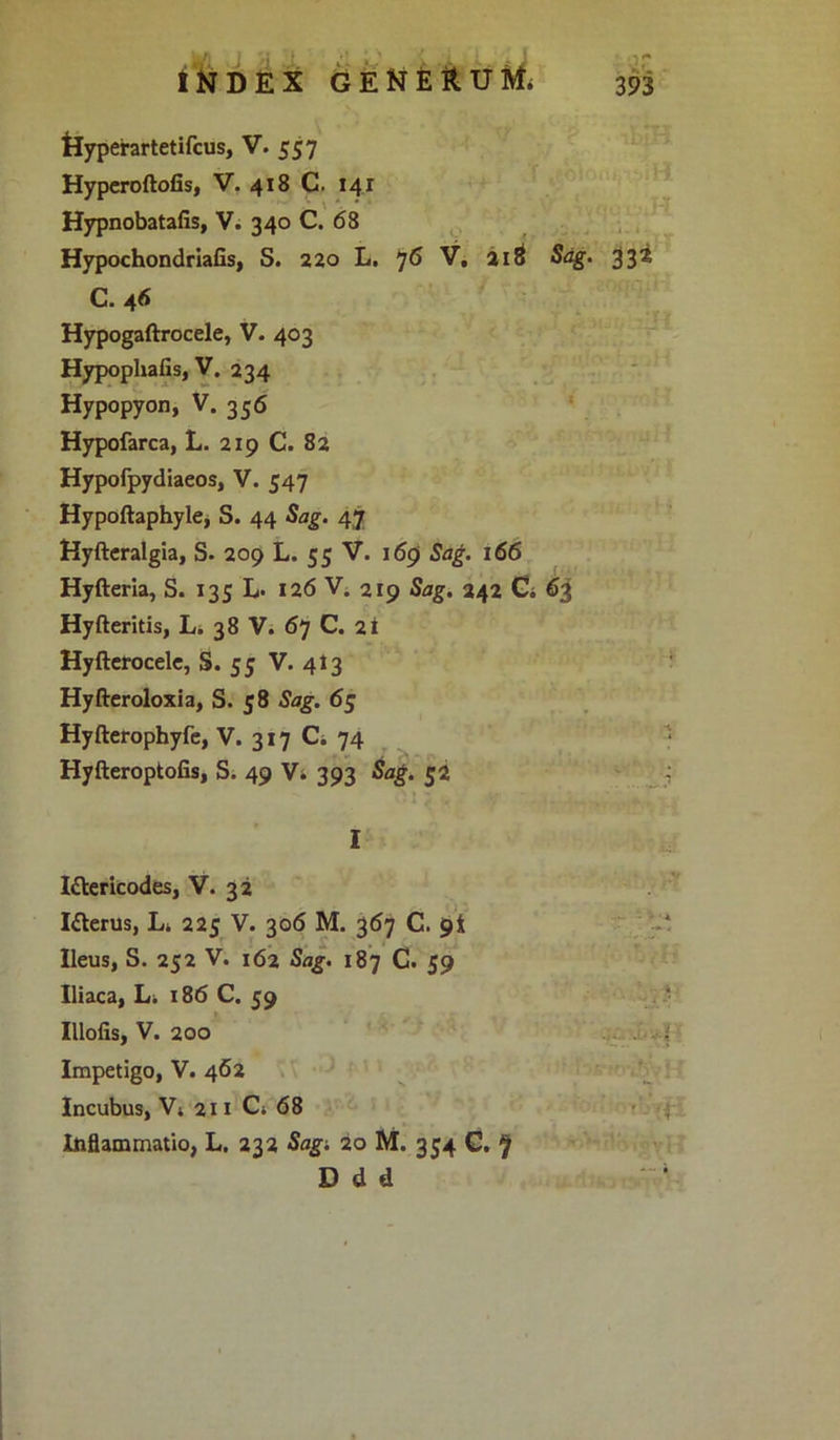 Uyperartetifcus, V. 557 Hyperoftofis, V. 418 C. I4r Hypnobatafis, V. 340 C. 68 HypochondriaGs, S. 220 L. 76 V, aiS Sag. 332 C. 46 Hypogaftrocele, V- 403 HypophaGs, V. 234 Hypopyon, V. 356 Hypofarca, L. 219 C. 82 Hypofpydiaeos, V. 547 Hypoftaphyle, S. 44 Sag. 47 Nyftcralgia, S. 209 L. 55 V. 169 Sag. 166 Hyfteria, S. 135 L- 126 V. 219 Sag. 242 Ci 63 Hyfteritis, L. 38 V. 67 C. 2t Hyfterocele, S. 55 V. 413 Hyfteroloxia, S. 58 Sag. 65 Hyfteropbyfe, V. 317 Ci 74 Hyfteroptofis, S. 49 V* 393 Sag. 52 I Ittericodes, V. 32 I&erus, L. 225 V. 306 M. 367 C. gt Ileus, S. 252 V. 162 Sag. 187 C. 59 Iliaca, L. 186 C. 59 IlloGs, V. 200 Impetigo, V. 462 Incubus, V4 211 C; 68 Inflammatio, L. 232 Sagi 20 M. 354 G. f D d d