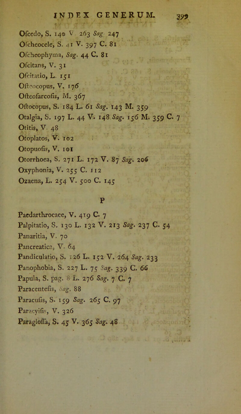 Ofcedo, S. 140 V 263 Sag 247 O(cheocele, S. ni V. 397 C. 81 O/cheophyma, Sag. 44 C. 81 Ofcitans, V. 31 Ofcitatio, L. 151 Oftaocopus, V. 176 Ofteofarcofis, M. 367 Oftocopus, S. 184 L. 61 Sag. 143 M. 359 Otalgia, S. 197 L. 44 V. 148 Sag. 156 M. 359 C. 7 Otitis, V 48 Otoplatos, V. 102 Otopuofis, V. ioi Otorrhoea, S. 271 L. 172 V. 87 Sag. 206 Oxyphonia, V. 255 C. 112 Ozaena, L. 254 V. 500 C. 145 P Paedarthrocace, V. 419 C. 7 Palpitatio, S. 130 L. 132 V. 213 Sag. 237 C. 54 Panaritia, V. 70 Pancreatica, V 64 Pandiculatio, S. 126 L. 152 V. 264 Sag. 233 Panophobia, S. 227 L. 75 Sag. 339 C. 66 Papula, S. pag. f< L, 276 Sag. 7 C. 7 Paracentefis, .1 ag. 88 Paracufis, S« 159 Sag. 265 C. 97 Paracyifi?, V. 326