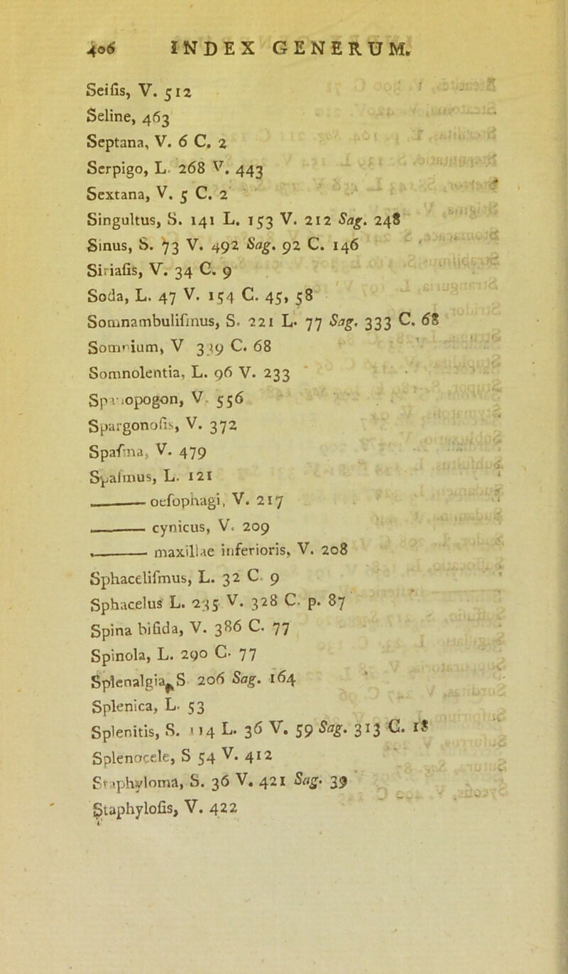 Seline, 463 Septana, V. 6 C. 2 Scrpigo, L 268 V. 442 Sextana, V. 3 C. 2 Singultus, S. 141 L. T 53 V. 212 Sag. 248 Sinus, S. ^3 V. 492 Sag. 92 C. 146 Siriafis, V. 34 C. 9 Soda, L. 47 V. 154 C. 45, 58 Somnambulifmus, S- 221 L- 77 Sag. 333 C Soanium, V 339 C. 68 Somnolentia, L. 96 V. 233 Spv.opogon, V 556 Spargonofis, V. 372 Spafina, V. 479 Spafmus, L- 121 oefopnagi, V. 217 ... cynicus, V. 209 maxillae inferioris, V. 208 Sphacelifmus, L. 32 C 9 Sphacelus L. 235 V. 328 C. p. 87 Spina bifida, V. 386 C. 77 Spinola, L. 290 C- 77 Splenalgia^S 206 Sag. 164 Splenica, L. 53 Splenitis, S. 114 L. 36 V. 59 Sag. 313 C. Splenocele, S 54 V. 412 Staphyloma, S. 36 v. 421 Sag. 39 Suphylofis, V. 422