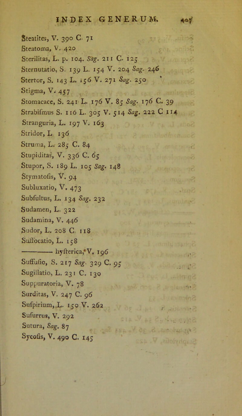 Steatites, V. 390 C 71 Steatoma, V. 420 Sterilitas, L. p. 104. Sag. 211 C. 125 Sternutatio, S. 139 L. 154 V. 204 Sag. 246 Stertor, S. 143 L. 156 V. 271 Sag. 250 Stigma, V, 457 Stomacace, S. 241 L. 176 V. 85 Sag. 176 C. 39 Strabifmus S. 116 L. 305 V. 514 Sag. 222 C 114 Stranguria, L. 197 V. 163 Stridor, L 136 Struma, L. 285 C. 84 Stupiditas, V. 336 C. 65 Stupor, S. 189 L. 105 Sag. 148 Stymatofis, V. 94 Subluxatio, V, 473 Subfultus, L. 134 Sag. 232 Sudamen, L. 322 Sudamina, V. 446 Sudor, L. 208 C 118 Suffocatio, L. 158 liyfterica,*V, 196 Suffufio, S. 217 Sag- 329 C. 95 Sugillatio, L. 23 1 C. 130 Suppuratoria, V. 78 Surditas, V. 247 C. 96 Sufpirium,.L. 150 V. 262 Sufurru9, V. 292 Sutura, Sag. 87 Sycofis, V. 490 C. 145