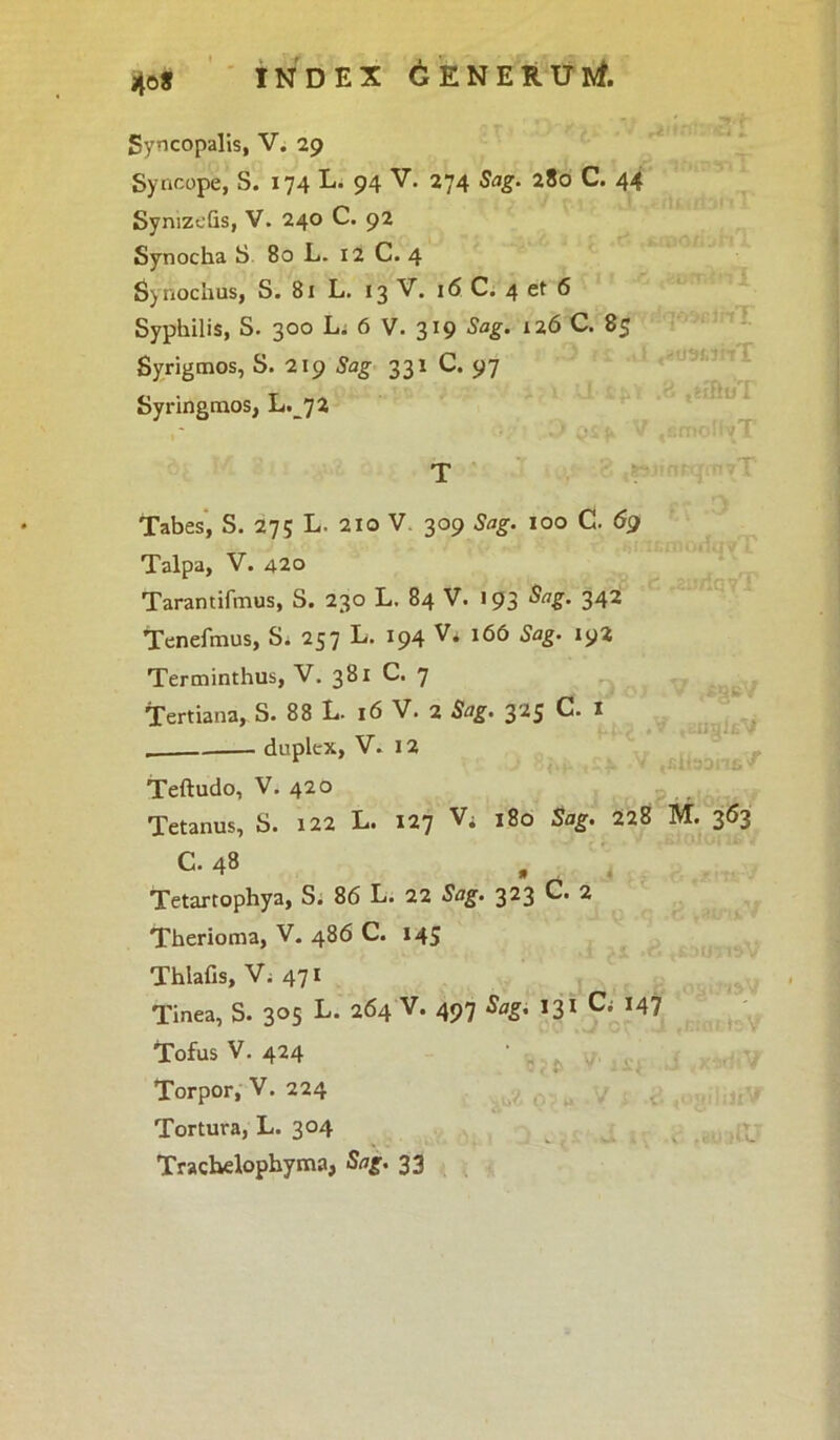 40* INDEX GENERUM Syncopalis, V. 29 Syncope, S. 174 L. 94 V. 274 Sag. 280 C. 44 SynizeGs, V. 240 C. 92 Synocha S 80 L. 12 C. 4 Synochus, S. 81 L. 13 V. 16 C. 4 et 6 Syphilis, S. 300 L. 6 V. 319 Sag. 126 C. 85 Syrigmos, S. 219 Sag 331 C. 97 Syringmos, L.72 T Tabes, S. 275 L. 210 V. 309 Sag. 100 C. 69 Talpa, V. 420 Tarantifmus, S. 230 L. 84 V. «93 Sag. 342 Tenefmus, S. 257 L. 194 V. 166 Sag. 192 Terminthus, V. 381 C. 7 Tertiana, S. 88 L- 16 V. 2 Sag. 325 C. I duplex, V. 12 Teftudo, V. 420 Tetanus, S. 122 L. 127 V; 180 Sag. 228 M. 363 C. 48 » Tetartophya, S. 86 L. 22 Sag. 323 C. 2 Therioma, V. 486 C. 145 Thlafis, Vi 471 Tinea, S. 305 L. 264 V. 497 Sag. 131 C» J47 Tofus V. 424 Torpor, V. 224 Tortura, L. 304 Trachelophyma, Sag. 33