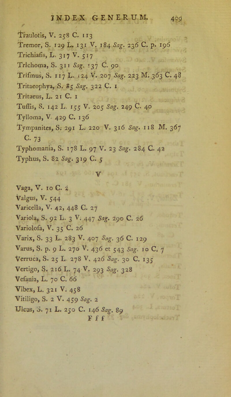 f r / Traulotis, V. 258 C. 113 Tremor, S. 129 L. 131 V. 184 Sag. 236 C. p. 196 Trichialis, L. 317 V. 517 Trichoma, S. 311 Sag. r 3 7 C. 90 Trifmus, S. 117 L. 124 V. 207 Sag. 223 M. 363 C. 48 Tritaeophya, S. 85 Sag. 322 C. 1 Tritaeus, L. 21 C. 1 Tuffis, S. 142 L. 155 V. 205 Sag. 249 C. 40 Tylloma, V. 429 C. 136 Tympanites, S: 291 L. 220 V. 316 Sag. 118 M. 367 C- 73 Typhomania, S. 178 L. 97 V. 23 Sag. 284 C. 42 Typhus, S. 82 Sag. 319 C. 5 y Vaga, V. 10 C. i Valgus, V. 544 Varicella, V. 42, 448 C. 27 Variola, S. 92 L. 3 V. 447 Sag. 290 C. 26 Variolofa, V. 35 C. 26 Varix, S. 33 L. 283 V. 407 Sag. 36 C. 129 Varus, S. p. 9 L. 270 V. 436 et 543 Sag. 10 C. 7 Verruca, S. 25 L 278 V. 426 Sag. 30 C. 135 Vertigo, S. 216 L. 74 V. 293 Sag. 328 Vefania, L. 70 C. 66 Vibex, L. 321 V. 458 Vitiligo, S. 2 V. 459 Sag. 2 Ulcus, i. 71 L. 250 C. 146 Sag. 89 F f f