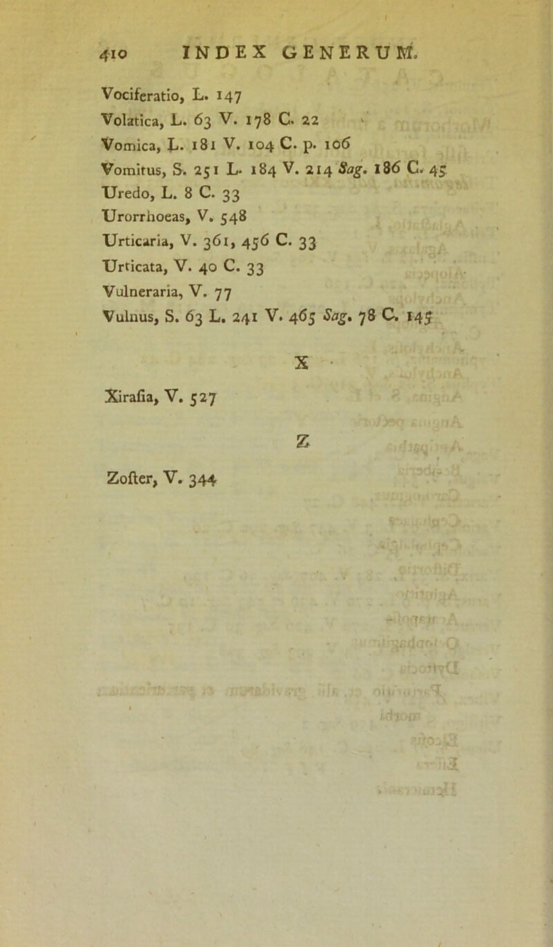 4io Vociferatio, L. 147 Volatica, L. 63 V. 178 C. 22 Vomica, E- 181 V. 104 C. p. 106 Vomitus, S. 251 L* 184 V. 214 Sag. 186 C. 45 Uredo, L. 8 C. 33 Urorrhoeas, V. 548 Urticaria, V. 361, 456 C. 33 Urricata, V. 40 C. 33 Vulneraria, V. 77 Vulnus, S. 63 L. 241 V. 465 Sag. 78 C. 14J X Xirafia, V. 527 z Zofter, V. 344 - 7Fff \ b t>ya