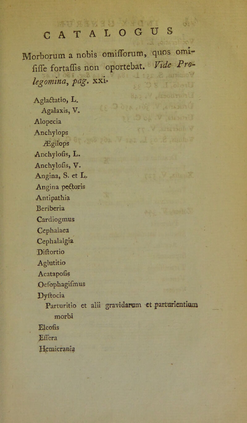 omi- CATALOGUS Morborum a nobis omifforum, quos fiffe fortaffis non oportebat. Vide Pro- legomina, pag. xxl- Agla&atio, L. Agalaxis, V. Alopecia Anchylops iEgilops Anchylofis, L. Anchylofis, V. Angina, S. et L„ Angina pettoris Antipathia Beriberia Cardiogmus Cephalaea Cephalalgia Diftortio Aglutitio Acatapofis Oelophagifmus Dyftocia Parturitio et alii gravidarum et parturientiuai morbi Elcofis Effera H.emicrania