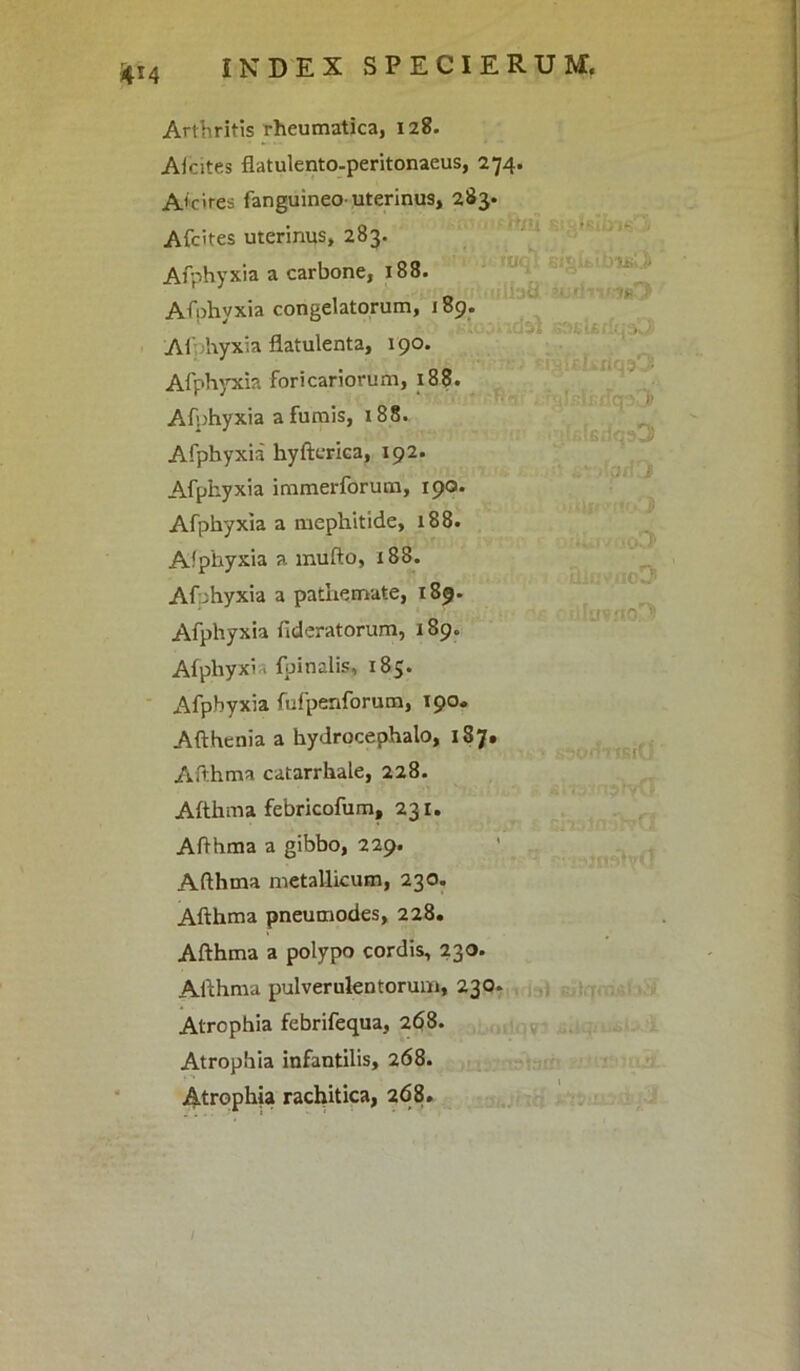 4M Arthritis rheumatica, 128. Aicites flatulento-peritonaeus, 274. Accires fanguineo-uterinus, 283» A (cites uterinus, 283. Afphyxia a carbone, 188. Afphyxia congelatorum, 189. Aihhyxia flatulenta, 190. Afphyxia foricariorum, 188. Afnhyxia a fumis, 188. Afphyxia hyftcrica, 192. Afphyxia immerforum, 190. Afphyxia a mephitide, 188. Afphyxia a mufto, x88. Afphyxia a pathemate, 189. Afphyxia fideratorum, 189. Afphyxia {pinalis, 185. Afphyxia fufpenforum, 190» Afthenia a hydrocephalo, 187. Afthma catarrhale, 228. Afthma febricofum, 231. Afthma a gibbo, 229. Afthma metallicum, 230. Afthma pneumodes, 228. Afthma a polypo cordis, 230. Afthma pulverulentorum, 230. Atrophia febrifequa, 268. Atrophia infantilis, 268. Atrophia rachitica, 268.