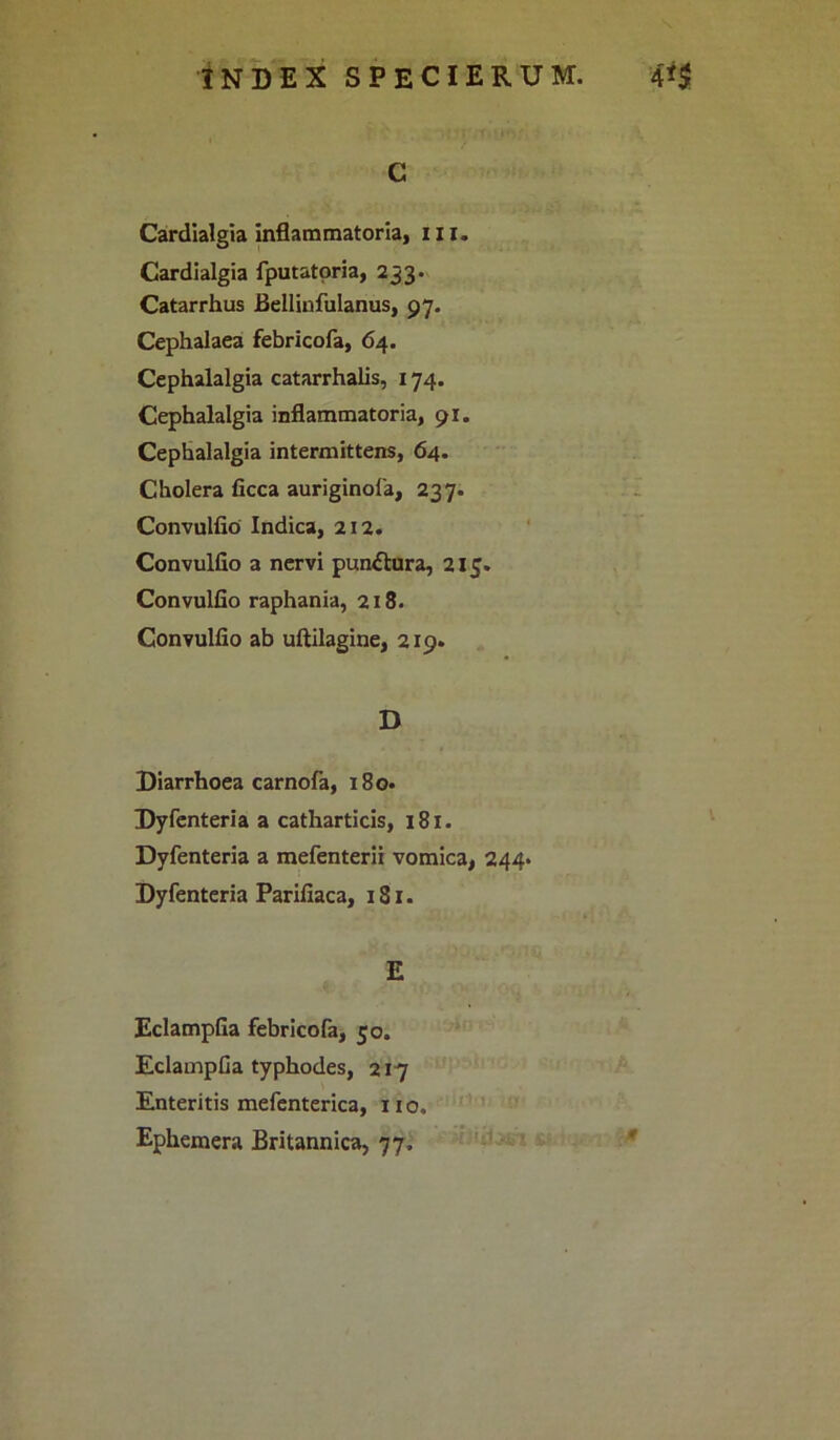 c Cardialgia inflammatoria, iu. Cardialgia fputatoria, 233. Catarrhus Bellinfulanus, 97. Cephalaea febricofa, 64. Cephalalgia catarrhalis, 174. Cephalalgia inflammatoria, 91. Cephalalgia intermittens, 64. Cholera ficca auriginofa, 237. Convulfio Indica, 212. Convulfio a nervi pun&ura, 215. Convulfio raphania, 218. Convulfio ab uftilagine, 219. D Diarrhoea carnofa, 180. Dyfenteria a catharticis, 181. Dyfenteria a mefenterii vomica, 244* Dyfenteria Parifiaca, 1S1. E Eclampfia febricofa, 50. Eclampfia typhodes, 217 Enteritis mefenterica, no. Ephemera Britannica, 77,