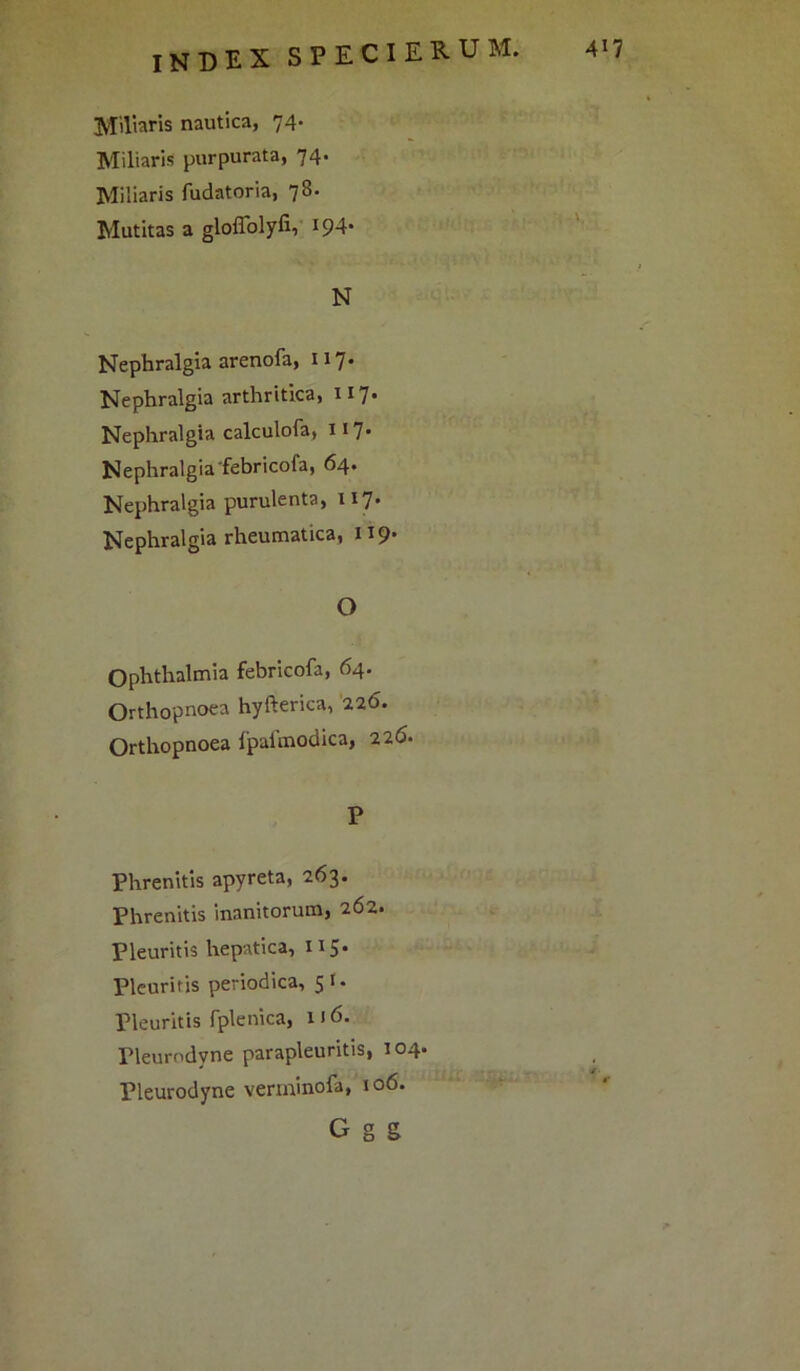 JJiltaris nautica, 74- Miliaris purpurata, 74' Miliaris fudatoria, 78. Mutitas a gloffolyfi, J94* N Nephralgia arenofa, 117* Nephralgia arthritica, 117* Nephralgia calculofa, 117* Nephralgiafebricoia, 64. Nephralgia purulenta, 117. Nephralgia rheumatica, 119. O Ophthalmia febricofa, 64. Orthopnoea hyfterica, 226. Orthopnoea fpafmodica, 226• P Phrenitis apyreta, 263. Phrenitis inanitorum, 262. Pleuritis hepatica, 115. Pleuritis periodica, 5 1 • Pleuritis rplenica, 1J 6. Pleurodvne parapleuritis, 104. Pleurodyne verminofa, 106. G g g