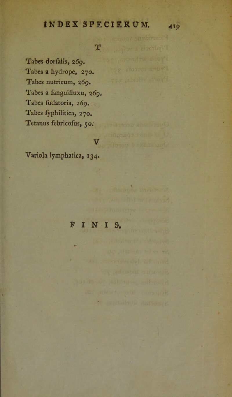 T Tabes dorfalis, 269. Tabes a hydrope, 270. Tabes nutricum, 269. Tabes a fanguifluxu, 269, Tabes fudatoria, 269. Tabes fyphilitica, 270. Tetanus febricofus, 50. V Variola lymphatica, 134, FINIS.