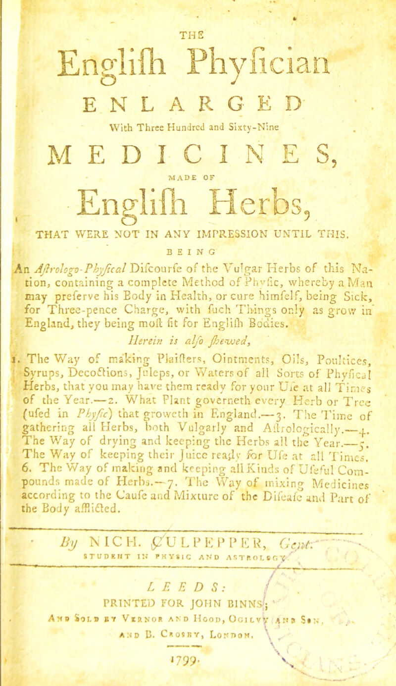 Englifli Pliylician ENLARGED With Three Hundred and Sixty-Nine MEDICINES, MADE OF Englifh Herbs, THAT WERE NOT IN ANT IMPRESSION UNTIL THIS. ■ BEING |An Ajh'ologv-PhyJical Difeourfe of the Vulgar Herbs of this Na- tion, containing a complete Method of Phvfic, whereby a Man may preferve his Body in Health, or cure himfelf, being Sick, for Three-pence Charge, with fuch Things only as grow in England, they being moll fit for Englilh Bodies. Herein is alfo jhevsed, S'. The 'Way of making Plaiflers, Ointments, Oils, Poultices, ' Syrups, Decoflions, Juleps, or 'Waters of all Sorts of Phyfical ■k Herbs, that you may have them ready for your Ufe at all Times of the Year.—z. What Plant governeth every Herb or Tree (ufed in Phyfic) that groweth in England.— 3. The I'linc of gathering all Herbs, both Vulgarly and Ailrologically.— The Way of drying and keeping the Herbs all the Year. 5. The Way of keeping their Juice ready fbr Ufe at all Tintes. 6. The Way of making and keeping all Kinds of Ufeful Com- • pounds made of Herbs.—7. I’he Way of mixing Medicine.s according to the Caufe and Mixture of the Difealc and Part of the Body afflifled. By MCH. ^JULPEPPEU, OVc;' STUDEIIT IN PHYSIC AND ASTPOLSCV LEEDS: i PRINTED FOR JOHN BINNS^'j ' And Sold bt Virno* and HooD,Ocitvy ans S»; AND D. Crosby, Londom. \ Ut 1799.