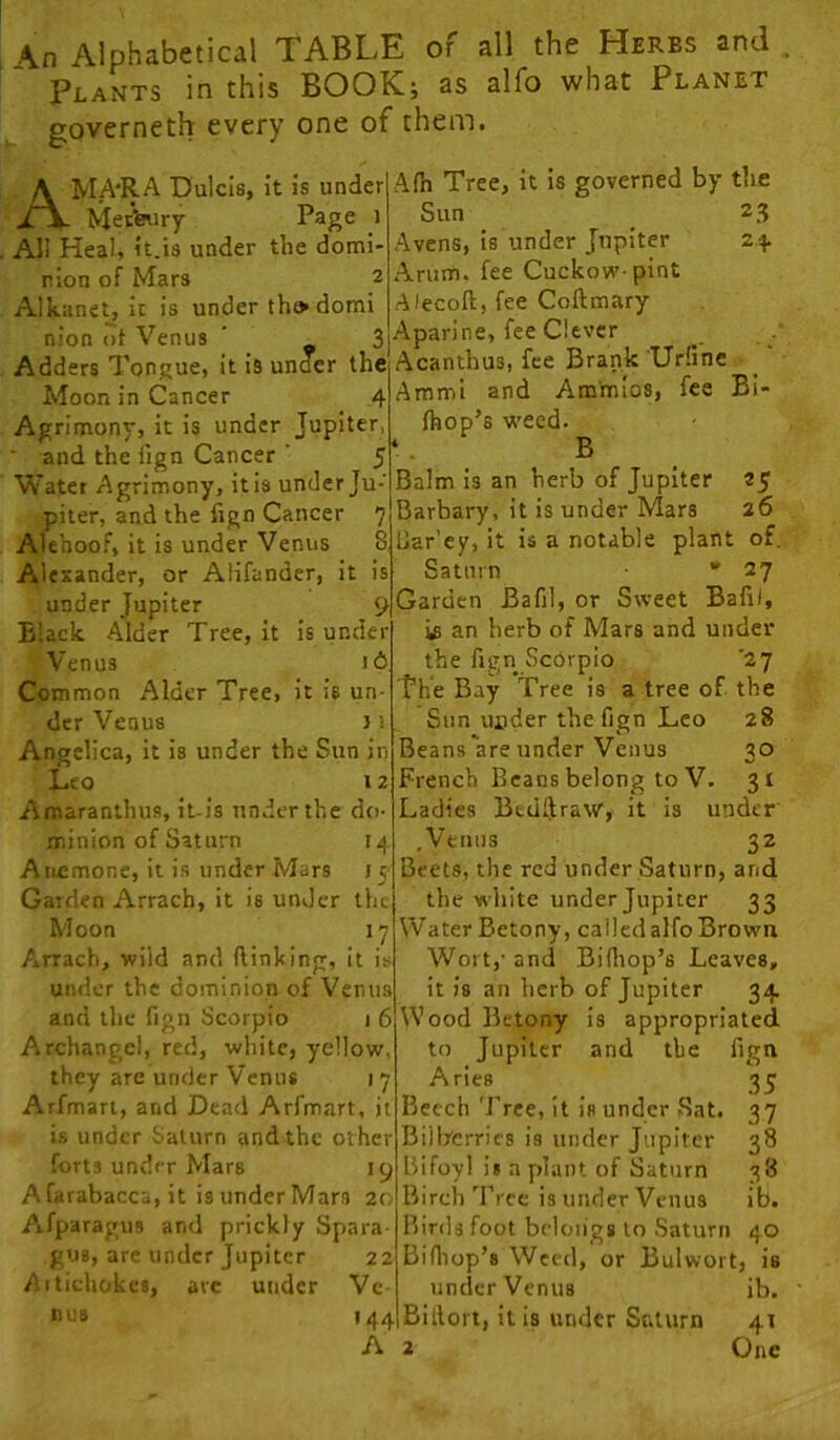 An Alphabetical TABLE of all the Herbs and Plants in this BOOIC; as alfo what Planet governeth every one of them. Afh Tree, it is governed by the AMA'R^ Dulcis, it is under Meifeury Page i All Heal, it.is under the domi- nion of Mars 2 Alkanet, it is under tho domi nion lit Venus ' 3 Adders Tongue, it is unoer the Moon in Cancer 4 Agrimony, it is under Jupiter, (hop’s weed ■ and the iign Cancer ' f Water Agrimony, it Is under Ju piier, and the lign Cancer ' Alehoof, it is under Venus 1 Alexander, or Alifander, it i under Jupiter 9 Black Alder Tree, It is under Venus 16. Common Alder Tree, it is un- der Venus J i Angelica, it is under the Sun in Leo 12 Amaranthus, il-is under the do- minion of Saturn 14 Anemone, it is under Mars 15- Garden Arrach, it is under the Moon 17 Sun 2 3 Avens, is under Jupiter 2-f Arum, fee Cuckow pint •Alecoft, fee Coftmary Aparine, fee Clever Acanthus, fee Brank 'Ur(ine ■ ^ Ammi and Am'mios, fee Bi- Arrach, wild and (linking, it is under the dominion of Venus and the fign Scorpio 1 6 Archangel, red, white, yellow, they are under Venus 17 Arfman, and Dead Arfmart, it is under Saturn and the other forts under Mars 19 Afarabacca, it is underMars 20 Aifparagus and prickly Spara guB, are under Jupiter 22 AitiehokcB, are under Vc tUlB B Balm Is an herb of Jupiter 25 Barbary, it is under Mars 26 (Jar’ey, it is a notable plant of. Saturn • 27 Garden Bafil, or Sweet Bafii, is an herb of Mars and under the fign Scorpio '27 The Bay Tree is a tree of the Sun uflder the fign Leo 28 Beans are under Venus 30 French Beans belong to V. 31 Ladies Beullraw, it is under ,Vemis 32 Beets, the red under Saturn, and the white under Jupiter 33 Water Betony, calledalfoBrown Wort,' and Bidiop’s Leaves, it is an herb of Jupiter 34 Wood Betony is appropriated to Jupiter and the fign Aries 35 Beech Tree, it is under .Sat. 37 Bilberries is under Jupiter 38 Bifoy! i» a plant of Saturn 38 Birch'Free is under Venus ib. Birds foot belongs to Saturn 40 Bifiiop’s Weed, or Bulwort, is under Venus ib. 144 Billon, ills under Suturn 41