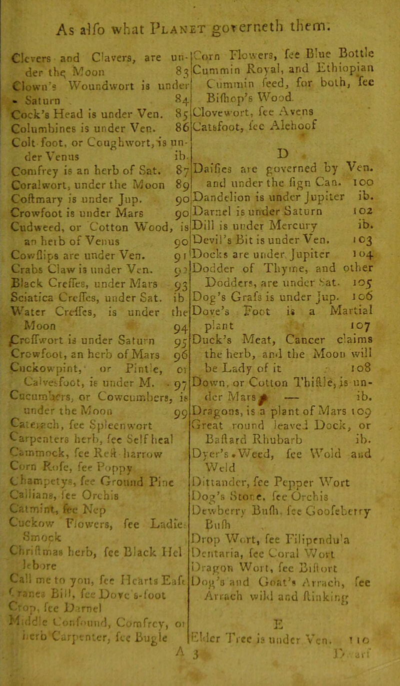 Clcvers and Clavers, are un- der th^ Moon 83 Clown’s Woundwort is under » Saturn 8;^. Cock’s Head is under Ven. 85 Columbines is under Ven. 86 Colt foot, or Coughwortjis un- der Venus ib. Conifrey is an herb of Sat. 87 Goralworl, under the Moon 89 Coftmary is under Jup. 90 Crowfoot is under Mars 90 Cudweed, or Cotton Wood, is an heib of Venus 90 CowDips are under Ven. 91 Crabs Claw is under Ven. 9’ Black Creffes, under Mars 93 Sciatica Creffes, under Sat. ib W'ater Crdfcs, is under the Moon *- 94 f reffwort is under Saturn 95 Crowfoot, an herb of Mars 96 Cnckowpint, or Pintle, or Calvesfoot, is under M. - 97 Cucumbers, or Cowcumbers, is under the Moon 99 Caiei ach, fee Spleen wort Carpenters herb, fee Selfheal Cainmock, fee Rcli harrow Corn Rofe, fee Poppy Champetys, fee Ground Pine Cailians, lee Orchis Catmint, fee Nep Cuckow Flowers, fee LadiCr Smock Chriflmas herb, fee Black Ilel It bore Call me to you, fee Hearts Eafi f rancs Bill, fee Hove s-fcol Oop, fee D irnel Middle Confound, Comfrey, 01 iicrb Carj'cnter, fee liugie Corn Flowers, fee Blue Bottle Cummin Royal, and Ethiopian Cummin feed, for both, fee Bifliop’s Wood. Clovcwort, fee Avens Calbfoot, fee Alehoof D - Dailies are governed by Ven. and under the fign Can. too Dandelion is under Jupiter ib. Darnel is under Saturn 102 Dill is under Mercury ib. Devil’s Bit is under Ven. 103 Docks are under. Jupiter 104 Dodder of Thyme, and other Dodders, are under .Sat. 105 Dog’s Grafs is under Jup. 106 Dove’s Foot is a Martial plant ' 107 Duck’s Meat, Cancer claims the herb, and the Moon will be Lady of it • 108 Down, or Cotton Thi!l)e,Js un- der Mars^ — ib. Dragons, is a plant of Mars 109 Great round leaved Dock, or Ballard Rhubarb ib. Dyer’s .Vifeed, fee Wold and Weld IDittandcr, fee Pepper Wort Dog’s Store, fee Orchis Dewberry Btifli. fee Goofeberry Bulb Drop Wort, fee Filipcndu’a Dcntaria, fee Coral Wort Dragon Wort, fee Biliort Dog’s and Goat’s Arrach, fee Arrach wil<l and lliiiking E Filler Free is under Ven. t 10 i 3k an