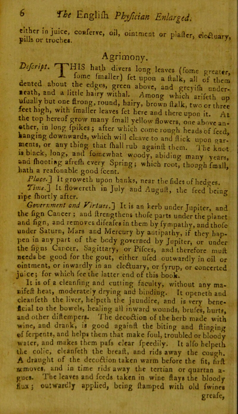 either in juice, conferve, oil, ointment or plaftcr, deauarv. puls or troches. Agrimony. B^fcript. '^HIS hath divers long leaves (fome greater, Smaller) fet upon a ftalk, all of them ^reyilh under- n l>«le hairy withal._ yiniong which arifeth up ufually but one drong, round, hairy, brown ftalk, two or three feet high, with fmaller leaves fet here and thereupon it. At the top hereof grow many fmall yellow flowers, one above an- •ther, in long fpikes j after which come rough heads of feed hanging downwards, which will cleave to and flick upon par- Bicnts, or any thing that ftiall rub againft them. The knot IS black, long, and fomewhat woody, abiding many years, ana ftioot.ag afrefti every Spring; which root, though fmall. hath a reafonable good fccnt. P/tfeif.] Itgrowcth upon banks, near the fides of hedges. _ Twu-2 Itflowereth in July aud Augull, the feed being lipc ftiortly after. ° Gevcnmtnt and Virtues.'] It is an herb under Jupiter, and the fign Cancer ; and ftrerigthens thofe parts under the planet and fign, and removes difeafes in them by fympathy, and thofe under Saturn, Mars and Mercury by a-iitipathy, if they hap- pen in any part of the body governed by Jupiter, or under the figns Career, Sagittary, or Pifees, and therefore muft seeds be good for the gout, either ufed outwardly in oil or ointment, or inwardly in an elcftuary, or fyrup, or concerted juice; for which fee the latter end of this book. It Is of a clcanfing and cutting faculty, without any ma- nifell heat, moderately drying and binding. It openeth and cleanfeth the liver, helpeth the jaundice, and is very bene- 4cial to the bowels, healing all inward wounds, brufes, hurts, and other diftemper^ The dccoAion of the herb made with wine, and drank, is good againft the biting and flinging of ferpents, and helps them that make foul, troubled or bloody water, and makes them pafs clear fpecdily. It alfo helpeth the colic, cleanfeth the bread, and rids away the cough. A draught of the decoftion taken warm before the fit, firfl Removes, ami in time rids away the tertian or quartan a- gues. The leaves and feeds taken in wine flays the bloody flax 5 outwardly applied, being ftamped with old fwines greafe,