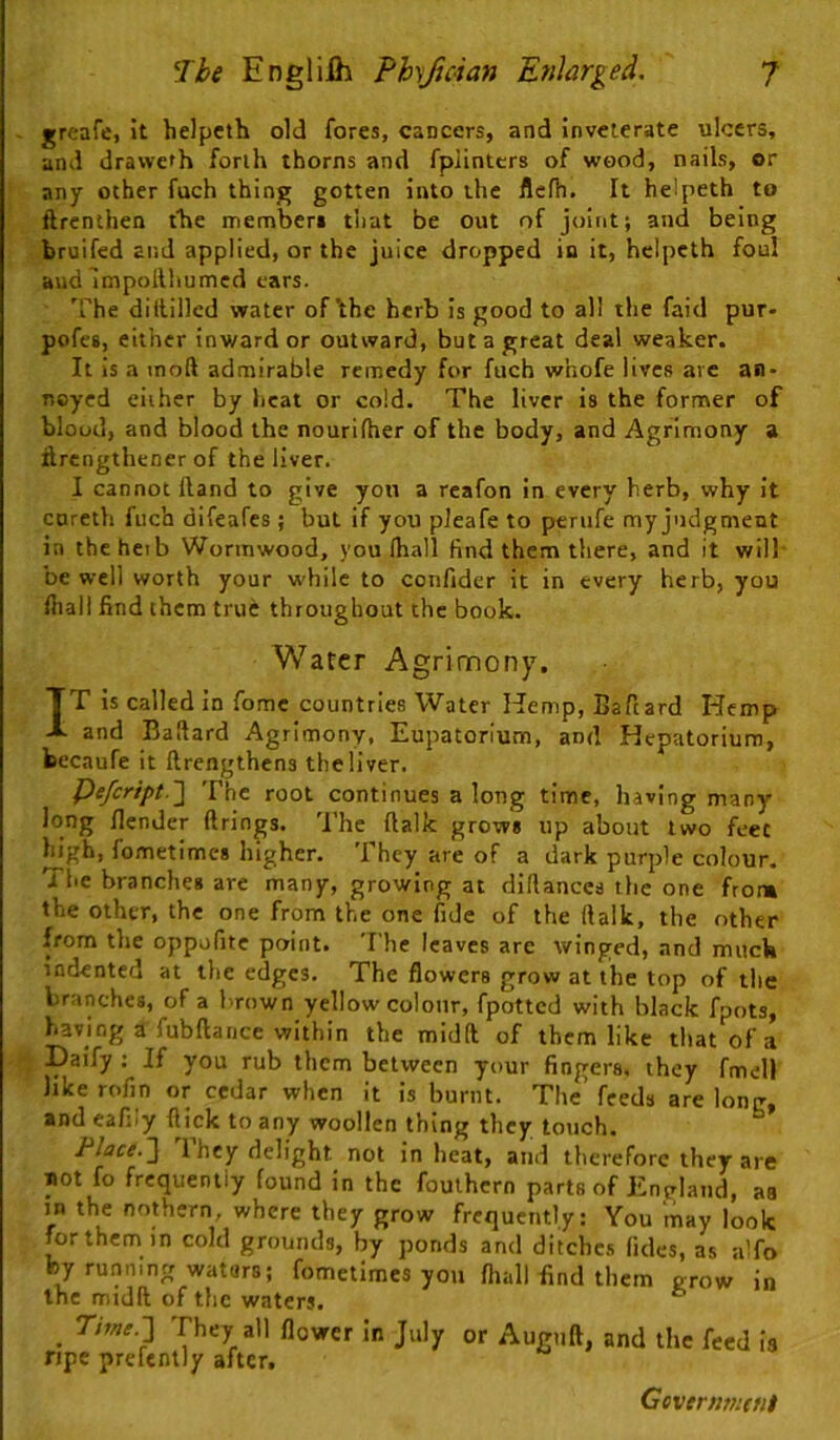 greafe, it helpcth old fores, cancers, and inveterate ulcers, and dravveth forth thorns and fpJinttrs of wood, nails, or any other fuch thing gotten into the flefh. It helpeth to ftrcnlhen the memberi that be out of joint; and being bruifed and applied, or the juice dropped in it, helpeth foul aud Impoilhumcd ears. 'rhe diitillcd water of \he herb is good to all the faid pur- pofes, either inward or outward, but a great deal weaker. It is a inoft admirable remedy for fuch whofe lives arc an- noyed cither by heat or cold. The liver is the former of blood, and blood the nourifher of the body, and Agrimony a itrengthener of the liver. I cannot Hand to give yon a reafon in every herb, why it careth fuch difeafes; but if you pleafe to penife my judgment in the hetb Wormwood, you lhall find them there, and it will' be well worth your w'hilc to confidcr it in every herb, you fliall find them true throughout the book. Water Agrimony. TT is called in fomc countries Water Kemp, Baftard Hemp -I. and Baftard Agrimony, Eupaton'um, and Hepatorium, kccaufe it ftrengthcns the liver. f)efcript.'\ The root continues a long time, having many long /lender firings. 'I’he fialk grows up about two feet Hgh, fometimes higher. They are of a dark purple colour. The branches are many, growing at diftanccs the one from the other, the one from the one fide of the fialk, the other from the oppufite point. 'T he leaves are winged, and much indented at the edges. The flowers grow at the top of the branches, of a brown yellow colour, fpottcd with black fpots, having a fubfiance within the midft of them like that of a •; Daify : If you rub them between your fingers, they fmell like rofin or cedar when it is burnt. The’ feeds are long, and eafiiy flick to any woollen thing they touch. Flace.~]^ 1 hey delight not in heat, and therefore they are not fo frequently found in the foulhern parts of England, as in the nothern, where they grow frequently: You may look for them in cold grounds, by ponds and ditchc.s (ides, as aTo by running watars; fometimes you fliall find them grow in Inc midft of the waters. * ^ Tme.] They all flower in July or Auguft, and the feed is ripe prefently after. Geverntntfii