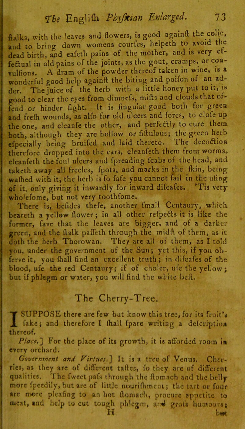 ftalks, with the leaves and flowers, is good againft the collA and to bring down womens courfes, helpeth to avoid the dead birth, and eafeth pains of the mother, and is very et- fedual in old pains of the joints, as the gout, cramps, or con- Yulfions. A dram of the powder thereof taken in wine, is a wonderful good help againft the biting and poifon of an ad- der. The juice of the herb with a little honey put to it, is good to clear the eyes from dimnefs, milts and clouds that of- fend or hinder fight, ft is Angular good both for green and frelh wounds, as alfo fof old ulcers and fores, to clofe up the one, and cieanfe the other, and perftftly to cure them both, although they are hollow or fiftulous; the g>:een herb efpecially being bruifed and laid thereto. The decodtion therefore dropped into the ears, deanfeth them from worms, clcanfeth the foul ulcers and fpreading fcabs of the head, and taketh away all frecles, fpots, and marks in the fltin, being walhcd with it, the herb is fo fafe you cannot fail in the ufing of it, only giving it inwardly for inward difeafes. ’Tis very wholcfomc, but not very toothfome. There is, befides thcfe, another fmall Centaury, which bearcth a yellow flower; in all other refpefts it is like the former, favc that the leaves are bigger, and of a darker green, and the ftalk paflTcth through the midft of them, as it doth the herb Thorowan. They arc all of them, as I told you, under the government of the Sun; yet this, if you ob- ferve it, you (hall find an excellent truth; in difeafes of the blood, ufe the red Centaury; if of choler, life the yellow; but if phlegm or water, you will find the while heft. The Cherry-Tree. I SUPPOSE there are few but know this tree, for its fruit's fake; and therefore I (hall fparc writing a dclcrijitloa thereof. Place.] For the place of Its growth, it is afforded room iu every orchard. Government and Virtues.] It is a tree of Venus. Cher- ries, as they are of different taftes, fo they arc of different qualities. The fwcet pafs through the ftomach and the belly more fpeedily, but are of little nouriflimcni; the tart or four arc more pleafing to an hot ftomach, procure appetite to meat, and help to cut tough phlegm, ar4 grofs liumours; H bm