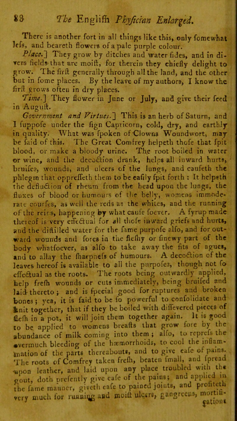 There is another fort in all things like this, only fomewhat lefs, and beareth flowers of a pale purple colour. Placs.~\ They grow by ditches and water fiJes, and in di- ners fields-that are moift, for therein they chiefly delight to grow. The firft generally through all the land, and the other but In fomc places. By the leave of my authors, I know the firft grows often in dry places. Time.~\ They flower in June or July, and give their feed in Auguft. Government and Virtues.~\ This Is an herb of Saturn, and I fuppofe under the fign Capricorn, cold, dry, and earthly in quality. What was fpoken of Clowns Woundwort, may be faid of this. The Great Comfrey hclpeth thofe that fpit blood, or make a bloody urine. Th,e root boiled in water or wine, and the decoftion drank, helps all inward hurts, bruifes, wounds, and ulcers of the Jungs, and caufeth the phlegm that oppreflcth them to be cafily fpit forth ; It helpeth the defluflion of rheum from the bead upon the lungs, the fluxes of blood or hunnours of the belly, womens immode- rate courfcs, as well the reds as the whites, and the running of the reins, happening by what caufe foever. A fyrup made thereof is very crFeiSual for all thofe iaward griefs and hurts, and the diftilled water for the fame purpofc alfo, and for out- ward wounds and fores in the flelliy or finewy part of the body whatfoever, as alfo to take away the fits of agues, and to allay the fliarpncfs of humours. A decoftion of the leaves hereof is available to all the purpofes, though not fo cfFedlual as the roots. The roots being outwardly applied, help frefh wounds or cuts immediately, being bruifed and laid-thereto ; and is fpecial good for ruptures and broken bones; yea, it is faid to be fo powerful to confolidatc and knit together, that if they be boiled with diflevered pieces of flefh in a pot, it will join them together again. It is good to be applied to womens breafts that grow fore by the abundance of milk coming into them ; alfo, to reprefs the •vermuch bleeding of the hremorrhoids, to cool the inflam- ination of the parte thereabouts, and to give cafe of pains. The roots of Comfrey taken frefli, beaten fmali, and fpread -upon leather, and laid upon any place troubled with tht noiit, doth Drcfciitly give cafe of the pains; and applied lu the fame manner, givetli eafe to pained joints, and profiteth very much for runaiug and moilt ulctre, gangrceiis, mortih- ■' ^ ^attoiu