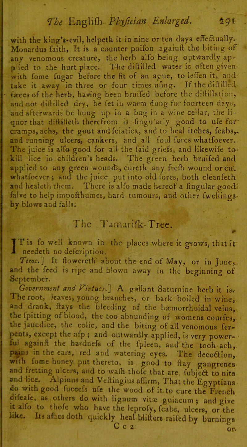 with the kinfif'i-evil, helpeth it in nine or ten days effe£l.ually. Monardus faith, It is a counter poifon againft the biting of any venomous creature, the herb alfo being outvVardly ap- p ied to the hurt place. Tfie diftilled water is often given with fome fugar before the fit of an ague, to leffen it, and take it away in three or four times ufing. If the diftilled fasces of the herb, having been bruifed before the diftillaiion, and.not diftilled dry, be I'et in warm dung for fourteen day:;-, and afterwards be hung up in a bag in a wine cellar, the li- quor that diftillcih therefrom is fingu'arly good to ufe for' cramps, achs, the gout andfciatica, and to heal itches, fcabs,, and running ulcers, cankers, and all foul fores whatfoever. The juice is alfo good for all the faid griefs, and llkewlfe to* kill lice in children’s heads. The green herb bruifed and applied to any green wounds, cureth any frefh wound or cut whatfoever; and the juice put into old fores, both cleanfeth and healeth them. There is alfo made hereof a fingular good! falve to help impofthuroes, hard tumours, and other fwelllng.s- by blows and falls; The Tamarifk-Trce. IT is fo well known in the places where it grows, that it needeth no defcription. Time.] It flowerelh about the end of May, or in June,-, and the feed is ripe and blown away in the beginning of September. Government and Virtues.] A gallant Saturnine herb it is^ The root, leaves, young branches, or bark boiled in wine, and drank, ftays the bleeding of the hcemorrhoidal veins, the fpitting of blood, the too abounding of womens courfes, the jaundice, the colic, and the biting of all venomous fer- pents, except the afp ; and outwardly applied, is very power- ful againft the hardnefs of the fplecii, and the tooh acb, p^s in the ears, red and watering eyes. The decoftlon, with fome honey put thereto, is good to ftay gangrenes and fretting ulcers, and to waih lliofe that arc, fubjeft to nits and lice. Alpinus and Veftingius affirm, That the Egyptians do with good fuccefs ufe the wood of it-to cure the French difeafe, as others do with lignum vilce guiacum ; and give it alfo to thofe who have the leprofy, fcabs, ulcers, or the like. Its affics doth quickly heal blifters raifed by burnings