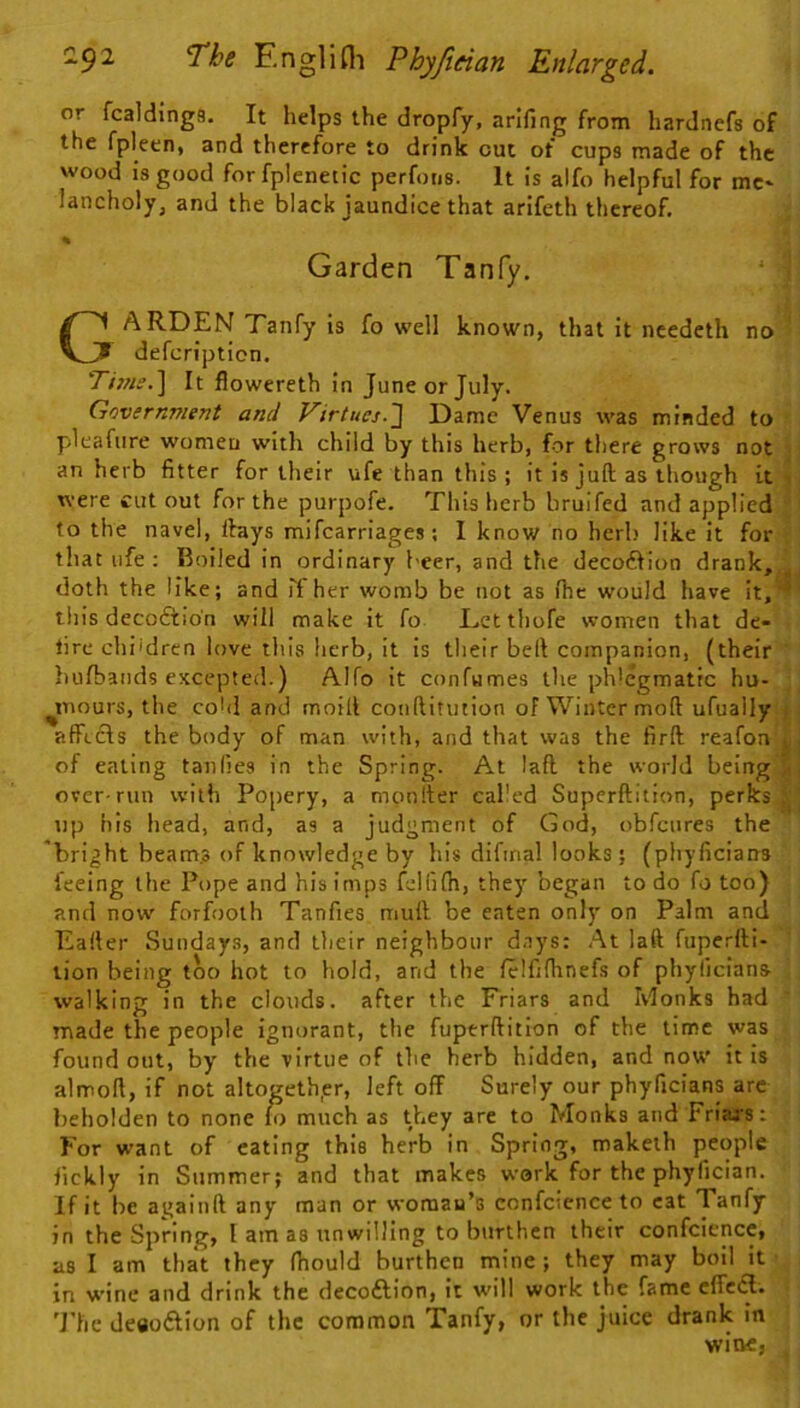 or fcalding8. It helps the dropfy, arlfing from hardnefs of the fpleen, and therefore to drink cut of cups made of the wood is good forfplenetic perfons. It is alfo helpful for me* lancholy, and the black jaundice that arifeth thereof. % Garden Tanfy, ^ i Garden Tanfy is fo well known, that it needeth no defcripticn. Tt7?isJ\ It flowereth in June or July. Government and Virtucj.'] Dame Venus was minded to pleafure women with child by this herb, for there grows not 3; an herb fitter for their ufe than this ; it is juft as though it , were cutout for the purpofe. This herb brulfed and applied 'i to the navel, Ifays mifearriages; 1 know no herb like it for - that life ; Boiled in ordinary beer, and the decoftion drank,^ doth the like; and rt her womb be not as (he would have it,^' this decoftio'n will make it fo Eetthofe women that de- lire chi'dren love this herb, it is their belt companion, (their liufbands excepted.) Alfo it confumes the ph'egmatic hu- ^inours, the cohl and moift conftitution of Winter moft ufuaily affetls the body of man with, and that was the firft reafon of eating tanlies in the Spring. At laft the world being^i over run with Po[)ery, a monfter called Superftition, perks up his head, and, as a judgment of God, obfeures the 'bright beam.3 of knowledge by his difinal looks; (phyficians feeing the Pope and his imps felfilh, they began to do fo too) and now forfooth Tanfies mull; be eaten only on Palm and Eafter Sundays, and their neighbour days: At laft fuperfti- tion being too hot to hold, and the felfifhnefs of phyllcians walking in the clouds, after the Friars and Monks had made the people ignorant, the fuperftition of the time was found out, by the virtue of the herb hidden, and now it is almoft, if not altogether, left off Surely our phyficians are beholden to none lo much as they are to Monks and Friars: For want of eating this herb in Spring, maketh people fickly in Summer; and that makes work for the phyfician. If it be againft any man or woman’s confcicnce to eat Tanfy in the Spring, I am as unwilling to burthen their confcience, as I am that they fiiould burthen mine; they may boil it • in wine and drink the decoftion, it will work the fame effeiS. 'J'he deaoftion of the common Tanfy, or the juice drank in wine,