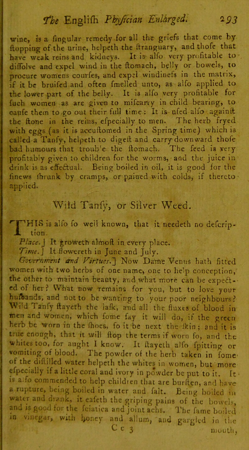 winC) IS a finpular remedy-for all the griefs that come by Hopping of the urine, helpelh the ftranguary, and thofc that have weak reinsand kidneys. It is- alfo very profitable to' diffblve and expel wind in the ftomach, belly or bowels, to procure womens courfes, and expel windinefs in the matrix, if it be bruifed and often fmelled unto, as alfo applied to the lower part of the belly. It is alfo very profitable for fuch women as are given to mifcarry in child bearing, to oaiife them to .go out their full time : It is ufed alfo againft. the ftone in the reins, efpecially to men. The herb fryed with eggs (as it is accuilomed in the Spring time) which is called a Tanfy, helpeth to digcft and carry downward thofe bad humours that troub'e the ftomach. The feed is very profitably given to children for the worms, and the juice in drink is as effeftual. Being boiled in oil, it is good for the linews fhrunk by cramps, orp^tined with colds, if thereto’ applied. Wild Tanfy, or Silver Weed. ''rHIS is alfo fo well known, that it needeth no deferip- X tion. Place.\ It ^roweth almoR in every place. It-flowereth in June and July. Government and Virtues.] Now Dame Venus hath fitted women with two herbs of one name, one to help conception, the other to maintain beauty, and what more can be expeft-- cd of her ? What now remains for you, but to love your hufbands, and not to be wanting to your poor neighbours? Wild Tanfy ftayeth the iafk, a-nd all the fluxes of blood in men and women, which feme fay it will do, if the green herb be worn in the fhoea, fo it be next the lltin ; and it is true enough, that it will ftop the terms if worn fo, and the whites too, for aught I know. It ftayeth alfo fpitting or vomiting of blood. The powder of the herb taken in fomc of the diftilled water helpeth the whites in women, but more efpecially if a little coral and ivory in powder be put to it. It • is a.fo commended to help childien that are burden, and have a rupture, being boiled in water and fait. Being boiled in water and drank, it eafeth the griping pains of the bowels, and IS good for the fciatica and joint achs. The fame boiled in vjiiegdr, with l>oncy and allum, and gargled in I'iie ^ ^ 3 nioutli,