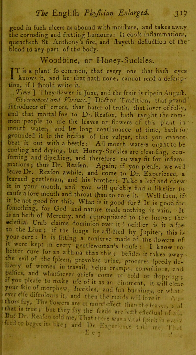 good in fuch ulcers as abound with moifture, and takes away the corroding and fretting humours: It cools inBammations, quenchtth St, Anthony’s fire, and (layeth defluAion of the' blood to any part of the body. Woodbine, or Honey-Suekles. IT is a plant fo common, that every one that hath eyes- knows it, and he that hath none, cannot read a defcrip- tion, if I Ihould write It. Time.'l They fl.iwer in June, and the fruit Is ripein Auguft. Ccvernment and Virtu:s.'] Dodlior Tradition, that grand ' introducer of- errors, that hater ol truth, that lover of folly, ' and that mortal foe to Dr. Reafon, hath taught the com- mon people to ufe the leaves or flowers of this p’ant in’ mouth water, and by long continuance of time, hath fo' grounded it in the brains of the vulgar, tliat you cannot- beat it out with a beetle: Ad mouth waters ought to be coo'ing and drying, but Honey-Suckles are cleaniing, con- fuming and digefling, and therefore no way fit for inflam- mations ; thus Dr. Reafon. Again; if you pleafe, wc will leave Dr. Reafon awhile, and come to Dr. Experience, a learned gcntieman, and his brother;-Take a leaf and chew it in your mouth, and you will quickly find it likelier to caufe a fore mouth and throat than to cure it. Well then, if- it be not good for this. What is it good for ? It is good for fomething, for God and nature made nothing in vain. It IS an herb of Mercury, and appropriated to the lungs; the- •cleftial Crab claims dominion over it ? neither is it a foe to the Lion ; if the lungs be affl.fted by Jupiter, this is^ your cure : It is fitting a co'nferve made of the flowers of It were kept in every gentlewoman’s houfe : I know ro better cure for an afthma than this; befides it takes away • the evil of the fplecn, provokes urine, procures fpeedy de'- r.'ery of women in travail, helps cramps, convullioi s, and paihes, and whatfoever criefs come of cold or ftoppii.tr; I you pleafe to make ufe of It as an ointment, it will clean- your of morphew, freckles, and fun burnlnag, or wlat.. ever c.fe aifcolours it, and then the maids will in’ve it Au- thorifay, The flowers are of more'effect than the f-a-.e,, a .d ^at |s true ; but they fay the feeds are le-jft effenua! t f nil. But pr. Reafon told me, That tl.-re wa'.a vit.d fpi.it i„ ewr/ feed to beget .16 hke ; and Dr. Kxnerier.cr told me„ I ::.: K C C . k