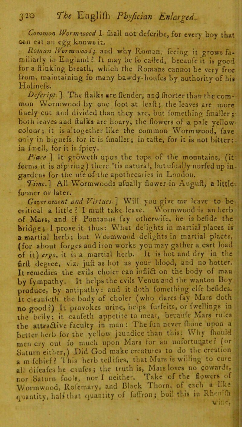 Common Worrnouood I. fliall not dcfcrlbe, for every boy that can eat an egg knowb it. Rowan IVerm wooi; and why Roman, feeing it grows fa- miliarly in England ? It may be fo called, becaufe it is good fora ftlnking breath, which the Romans cannot be very free from, maintaining, fo maay bawdy-houfes by aothorily of hii Holinefs. Defcript. ] The ftalks are flender, and fhorter than the com- mon Wormwood by one foot at leaft; the leaves are more finely cut and divided than they are, but fomething fmaller; both leaves and ftalks are hoary, the flowers of a pale yellow colour; it is altogether like the common Wormv/^ood, favc only in bigiiefs, for it is fmaller; in tafte, for it Is not bitter; in fmell, for it is fpicy. /’/flt'e ] It groweth upon the tops of the mountains, (it feems it is afpiring) there ’tis natural, but ufually nurfed up iu- gardens for the ufe of the apothecaries in London, Tiwe.] All Wormwoods ufually flower in Auguft, a littlc-- fooner or later. Gsveriiment and Virtues.Will you give me leave to be critical a little ?T muft take leave. Wormwood is an herb of Mars, and if Pontanus fay otherwife, he is befide. the bridge; I prove it thus; What delights in martial places is a martial herb; but Wormwood delights In martial places, (for about forges and iron wmrks you may gather a cart load of it) it is a martial herb. It is hot and dry in the firll degree, viz. juft as hot as your blood, and no hotter. It remedies the evils choler can infiift on the body of man by fympathy. It helps the evils Venus and the wanton Boy produce, by antipathy: and it doth fomething elfe bcfides. It cleanfeth the body of choler (who dares fay Mars doth no good?) It provokes urine, iielps furfeits, or fwellings in the belly; It caufeth appetite to meat, becaiife Mars rules the alU-aAIve faculty in man : The fun never flione upon a belter lierb for the ye’low jaundice than this: Why flmiild men cry out fo much upon Mars for an unfortin;ate ? (or baturn either,) Did God make creatures to do the creation a mdcltief? 'I'hls herb teftifles, that Mars is willing to cure all (lifeafeshe caufes; the truth is. Mars loves no cowards, . nor Saturn fools, nor 1 neither. Take of the flowers of Wormwood, Rofemary, and Black Thorn, of cacli a like ; quantity, lialflliat quantity of falTron; boil this in Rhrn’flt j