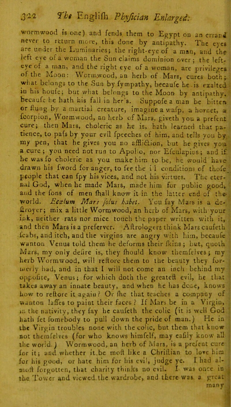 wormwood is one) and fends them to Egypt on an errand never to return more, this done by antipathy. The eyes are under the Luminaries; the right-eye of a man, and the left eye of a woman the Sun claims dominion over; the left- eye of a man, and the right eye of a woman, are privilege* of the Moon; Wcrm.wood, an herb of Mars, cures both; what belongs to the Sun by fympathy, becaufe he is exalted • in his houfe; but wliat belongs to the Moon by antipathy, bccaufe he hath his fall in hcr’s. Suppofe a man be bitten or flung by a martial creature, imagine a vrafp, a hornet, a fcorpion, Wormwood, an herb of Mars, giveth you a prefent cure; then Mars, choleric as he is, hath learned that pa- tience, to pafs by your evil fpeeches of him, and tells you by, my pen, that he gives you no afflidhion, but he gives you a cure ; you need not run to Apolio, nor Efculapius; and if he was fo choleric as you make him to be, he would have drawn his fword for anger, to fee the i i conditions of thofe_ people that can fpy his vices, and not his virtues. The eter- nal God, when he made Mars, made him for public good, and the fons of men fhall know it in the latter end of the- world. Ecxlum Mars joins hahet. You fay Mars is a dc- flroyer; mix a little Wormwood, an herb of Mars, with your ink, neither rats nor mice touch the paper written with it, and then Mars is a preferver. Aftrologers think Mars caufeth fcabs, and itch, and the virgins are angry with liim, becaufe wanton Venus told them he deforms their fkins; but, quoth Mars, my only defire is, they fliould know themfclvcs; my herb Wormwood, will reftorc them to the beauty they for- uit'iiy had, and in that I will not come an inch behind my o|ipofjte,. Venus; for which doth the greateft evil, he that takes away an innate beauty, and when he has done, knows how to reflore it again? Or flic that teaches a company of wanton lafles to paint their faces ? If Mars be in a Virgin, in the nativity, they fay he caufeth the colic (it is well God hath fet fomebody to pull down the pride of man.) He in ibc Virgin troubles none with the colic, but them that know not thernfeivcs (for who knows himfclf, may cafily know all the world.) Wormwood, an herb of Mars, is a prefent cure for it; and whether it.be mofl like a Chrillian to love him for his good, or hate him for bis evil, judge ye. I had al- auifl forgotten, that charity thinks no evil, I was once in ^ the Tower and viewed the wardrobe, and there was a groat ’ many j