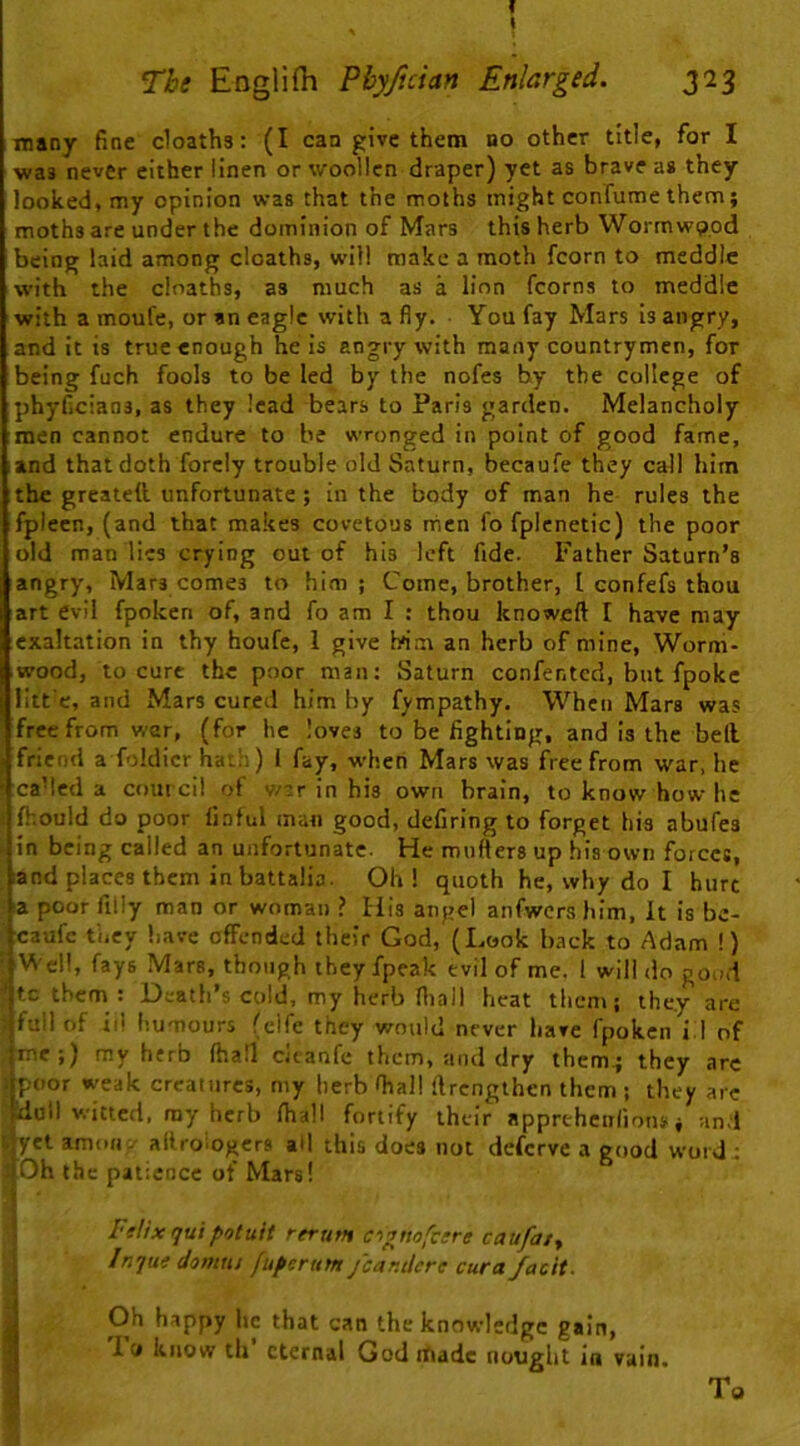 f \ The Englifh Phyfician Enlarged. 323 many fine deaths: (I can give them no other title, for I was never either linen or woollen draper) yet as brave as they looked, my opinion was that the moths might confume them; moths are under the dominion of Mars this herb Wormwood being laid among deaths, will make a moth fcorn to meddle with the doaths, as much as a lion fcorna to meddle with a moufe, or an eagle with a fly. You fay Mars is angry, and it is true enough he is angry with many countrymen, for being fuch fools to be led by the nofes by the college of phyficians, as they lead bears to Paris garden. Melancholy men cannot endure to he wronged in point of good fame, and that doth forcly trouble old Saturn, becaufe they call him the greatett unfortunate; in the body of man he rules the fplecn, (and that makes covetous nien fo fplenetic) the poor old man lies crying out of his left fide. Father Saturn’s angry. Mars comes to him ; Come, brother, I confefs thou art evil fpoken of, and fo am I : thou knoweft I have may exaltation in thy houfc, 1 give Irim an herb of mine. Worm- wood, to cure the poor man: Saturn confented, but fpoke litt'e, and Mars cured him by fympathy. When Mars was free from war, (for he loves to be fighting, and is the bell friend a foldicr ha.li) 1 fay, w’heti Mars was free from war, he ca’led a cout cil of w-r in his own brain, to know how he fhould do poor finful man good, defiring to forget bis abufes in being called an unfortunate. He mufters up his own forces, and places them in battalia. Oh! quoth he, why do I hurt a poor fiily man or woman ? His angel anfwcrs him. It is be- caufe tiicy liave offended their God, (Look hack to Adam !) i Well, fays Mare, though they fpeak evil of me. 1 will do good »tc them : Death’s cold, my herb fliall heat them; they are > full of iii humours (clfe they would never have fpoken i.l of me;) my herb lhall deanfe them, and dry them.; they are ) poor weak creatures, my herb lhall ftrengthen them ; they arc ‘Idutl witted, ray herb Ihall fortify their apprtheiilionj; nn.l ^et amoti-' allroiogcrs ad this does not deferve a good word : ■Oh the patience of Mars! I Ftlix quipotuit rerum ci^ttofcere caufaty B Inque damns fuperum jcar.dcre cura facit. I Oh happy he that can the knowledge gain, I lo know th eternal Godrhadc nought in vain. To