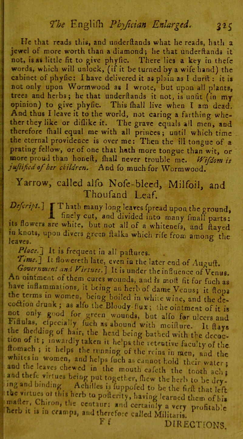 He that reads this, and underftands what he reads, hath a « jewel of more worth than a diamond; he that underftands it not, is as little fit to give phyfic. There lies a key in thefc ; words, which will unlock, (if it be turned by a wife hand) the t cabinet of phyfic: I have delivered it as plain as I durft ; it is 1 not only upon Wormwood as I wrote, but upon all plants, • trees and herbs; he that underftands it not, is unfit (in my i opinion) to give phyfic. This (hall live when I am dead, i And thus I leave it to the world, not caring a farthing whc- : thcr they like or diflike it. The grave equals all men, and therefore (hall equal me with all princes; until which time the eternal providence is over me: Then the ill tongue of a s prating fellow, or of one that hath more tongue than wit, or more proud than honeft, fliall never trouble me. iVifd<3m is ‘ j fsjlijied of her ckildren. And fo much for Wormwood. Yarrow, called alfo Nofe-bleed. Milfoil, and Thoufand Leaf. Defenpt. ] r r hath many long leaves fpread upon the ground, . A finely cut, and divided into many fmall parts: Its flowers are white, but not all of a whitenefs, and ftayed in knots, upon divers green ftalka which rife from among the leaves. ° Place.'} It is frequent in all paftures. ‘^me.} It flowereth late, even iu the later end of Auguft. Government and Virtues.] It is under the influence of Venus. An ointment of them cures wounds, and Is molt fit for fuch as have inflammations, it being an herb of dame Venus; it (lops the terms in women, being boiled in white wine, and the de- coftion drunk ; as alfo the Bloody-flux; ‘he ointment of it is not only good for green w-ounds, but alfo for ulcers and tittulas, elpecia.,y fuch as abound with moiftiire. It ftays the (hcdding of hair, the head being bathed with the decoc- ^on of It; inwardly taken it helps the leteutive faculty of the ftornach; it helps the running of the reins in men, and the whites in women, and helps fuch as cannot hold their water- and the leaves chewed in the mouth eafeth the tooth ach and thrive virtues being put together, flicw the herb to be dry- mg and binding Achilles is fuppofed to be the firft that left lifter Ch° * pottcrity, having learned them of hit mafter, Chiron, the centaur; and certainly a very profitab’c herb It IS ui cramps, and therefore called Militaris. ^ directions.