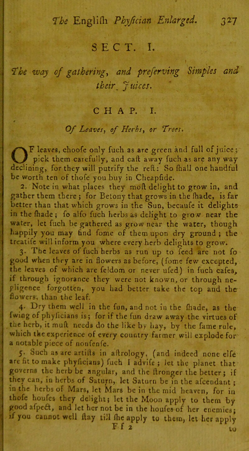 -nr isa^iaiUA i 'The way of gatherings and preferving Simples and their^ j uices. CHAP. I. Of Leaves, of Herbs, or Trees. OF leaves, choofe only fuch as arc green and full of juice; pick them carefully, and call away fuch as are any way declining, for they will putrify the reft: So fhall one handful be Worth ten of thofe you buy in Cheapfide. 2. Note in what places they moft delight to grow in, and gather them there 5 for Betony that grows in the fhade, is far better than that which grows in the Sun, becaufe it delights in the fhade; fo alfo fuch herbs as delight to grow near the water, let fuch be gathered as grow near the water, though happily you may 6nd fome of them upon dry ground ; the treatifc will inform you where every herb delights to grow. 3. The leaves of fuch herbs as run up to feed are not fo good when they are in flowers as before, (fome few excepted, the leaves of which are feldom or never ufed) in fuch cafes, if through ignorance they were not known, or through ne- gligence forgotten, you had better take the top and the flowers, than the leaf. 4. Dry them well in the fun, and not in the fliade, as the fwiog of phyficians is; for if the fun draw away the virtues of the herb, it muft needs do the like by hay, by the fame rule, which the experience of every country farmer will explode for a notable piece of nonfenfe. 5. Such as are artills in aftrology, (and indeed none elfe are fit to make phyficians) fuch I advife ; Jet the planet that governs the herb be angular, and the llrongcr the better; if they can, in herbs of Saturn, let Saturn be in the afeendant; in the herbs of Mars, let Mars be in the mid heaven, for iu thofe houfes they delight; let the Moon apply to them by good afpeft, and let her not be in the houfes of her enemies; if you cannot well ftay till /he apply to them, let her apply F f 2 lu